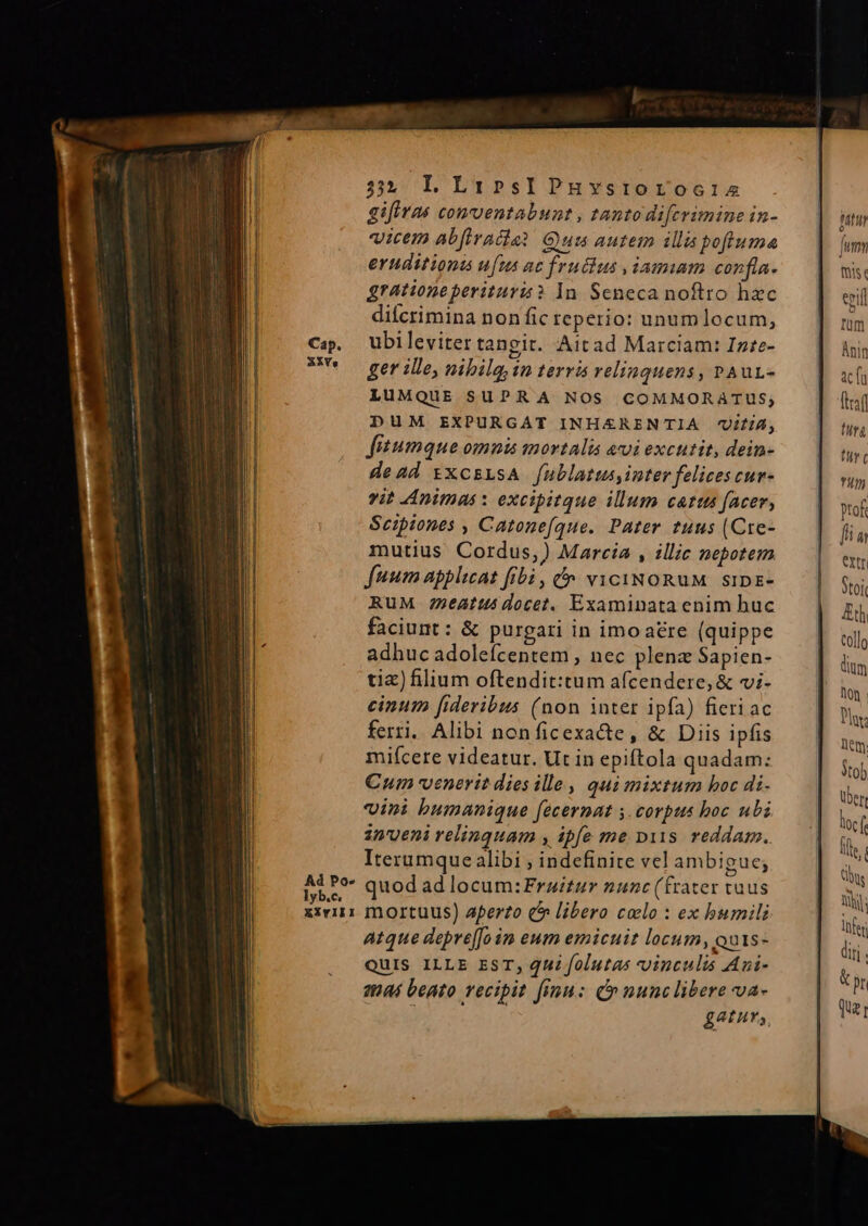 325 LLr:psIPHYsroroo:is gifiras conventabunt , tanto difcrimine in- vicem abfiracdia? Quis autem illa pofiuma eruditiona ufus ac fructus ,iamim confla- grationeperituris? 1n. Seneca noftro hzc dilcrimina non fic reperio: unumlocum, ubileviter tangit. Aitad Marciam: Infe- ger ille, nibilg in terris relinquens , rAur- LUMQUE SUPRA NOS COMMORATUS, DUM EXPURGAT INH£RENTIA UiliA, Jisumque omnis mortalia avi excutit, dein- dead txcsLsA [ublatus, inter felices cur- vit Animas : excipitque illum catus facer, Scipiones , Catonefque. Pater tuus (Cre- mutius Cordus,) Marcia , illic nepotem fuum applicat fibà, f» viciNoRuM sipz- RuM 22e4tts docet. Examinata enim huc faciunt : &amp; purgari in imo are (quippe adhuc adoleícentem , nec plenz Sapien- tic) filium oftendit:tum afcendere, &amp; vi- cinum fideribus (non inter ipfa) fieriac ferri. Alibi nonficexacte, &amp; Diis ipfis mifícere videatur. Ut in epiftola quadam: €um venerit dies ille, qui mixtum boc di- vini bumanique facernat 5. corpus boc ubi inueni relinquam , ipfe me pits. reddam. Iterumque alibi ; indefinite vel ambigue; quod ad locum: Fraitur nunc (frater tuus mortuus) aperto c^ libero colo : ex humili Atque depre[Jain eum emicuit locum, Quts- QUIS ILLE EST, QUi folutas vinculis Aui- atat beato vecipit finu: (n nunclibere va- £APHT,,