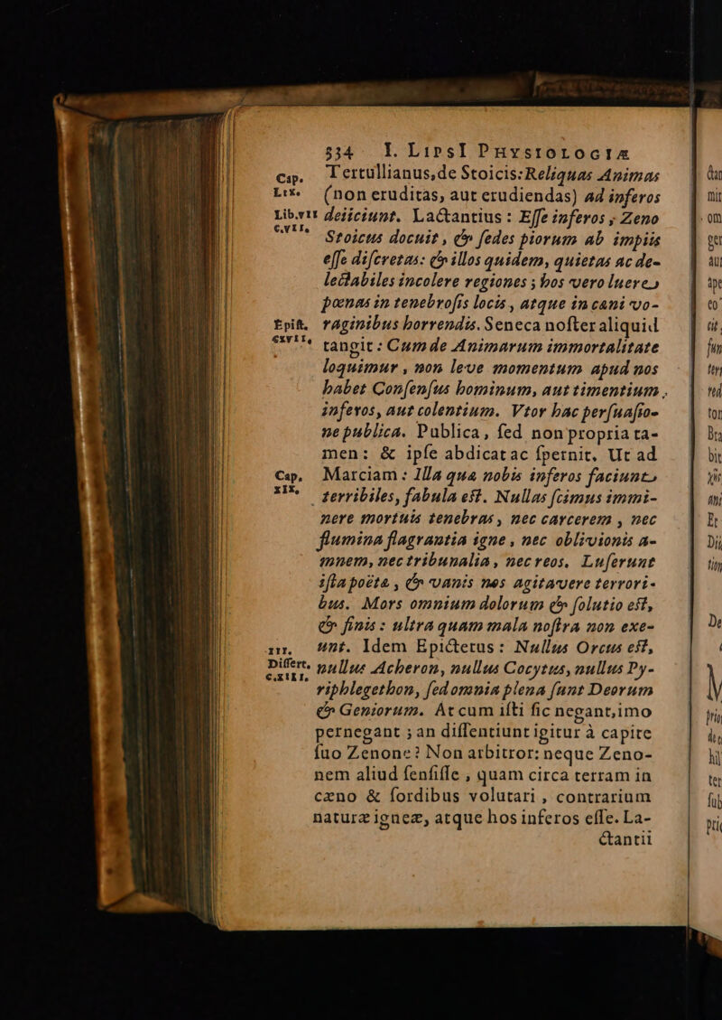 534. LI. LiprsI PhHystroroctia cs, lerullianus,de Stoicis:Reliquas Animas L'- (non eruditas, aut erudiendas) ad inferos Libris deiiciunt. Lactantius : Effe inferos ; Zeno ^* Stoicus docuit , C fedes piorum ab. impiis effe difcrotas: cf» illos quidem, quietas ac de- leclabiles incolere regiones ; bos vero luere) poma in tenebrofis locis , atque in cani vo- Epi. raginibus borrendis. Seneca nofter aliquid 9n ^* tangit: Cumde Animarum immortalitate | loquimur , non leve momentum apud nos babet Con[en[us bominum, aut timentium , infevos, aur colentium. Vtor bac per(uafio- ne publica. Publica, fed non propria ta- men: &amp; ipíe abdicatac fpetnit, Ut ad Marciam : Ila qua nobis inferos faciunt . terribiles, fabula est. Nullas fcámus immi- nere mortuis tenebras , mec carcerem , nec flumina flagrautia igne , nec oblivionis a- mnem, nec tribunalia, necreos, Luferunt ifla poeta , Cn vanis nes Agitavere terrori- bus. Mors omnium dolorum £5 folutio eff, € finis : ultra quam mala nofira non exe- nr — /5£. Idem Epictetus: Nullus Orcus eif, vasi pullus Acheron, nullus Cocytus, nullus Py- vipblegethon, fedomnin plena fant Deorum Q» Geniorum. Atcum iíti fic negant; imo pernegant ; an diffentiunt igitur à capire fuo Zenone? Non arbitror: neque Zeno- nem aliud fenfiffe , quam circa terram in ceno &amp; fordibus volutari , contrarium naturz iguez, atque hos inferos effe. La- &amp;antii