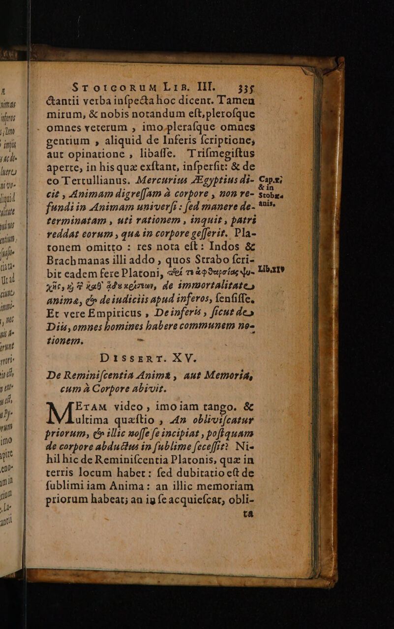 Dur Witos t; inp T2 luo ut [iid yititt yii. ió rite Uil (b ini , nt y it mn TT y ut / if i pi imo pt eno jn n rium ! In ji —— ———— —— —— ——. SrorcoRuM Lris. III. 55; &amp;antii verba infpe&amp;ta hoc dicent. Tamen mirum, &amp; nobis notandum eft;plerofque omnes veterum , imo.plerafque omnes gentium , aliquid de Inferis fcriptione; aut opinatione , libaffe. Trifmegiftus aperte, in hisquz exftant, infperfit: &amp; de terminatam , uti rationem , inquit , patri reddat eorum , qua in corpore ge[ferit. Pla- tonem omitto : res nota eft: Indos &amp; Brachmanas illi addo ; quos Strabo fcri- x65 15 4 x20 ade xeu rwy, de immortalitate, anima, c» deiudiciis apud inferos, fenfiffe, Et vere Empiricus , Deinferis ficut de» Diis, omnes bomines babere communem no- tonem. - DissrznarT.XV. De Remini[centia Anim&amp; , aut Memoria, eum à Corpore abivit. ME video , imoiam tango. &amp; ultima quzítio ; 24» oblzvi[catur priorum, c» illic moffe fe incipiat , pofquam de corpore abductus ip fublime feceffit? Ni- hil hic de Reminifcentia Platonis, quz in terris locum haber: fed dubitatio ett de fublimi iam Anima: an illic memoriam priorum habeat; an ig fe acquiefcat, obli- ta