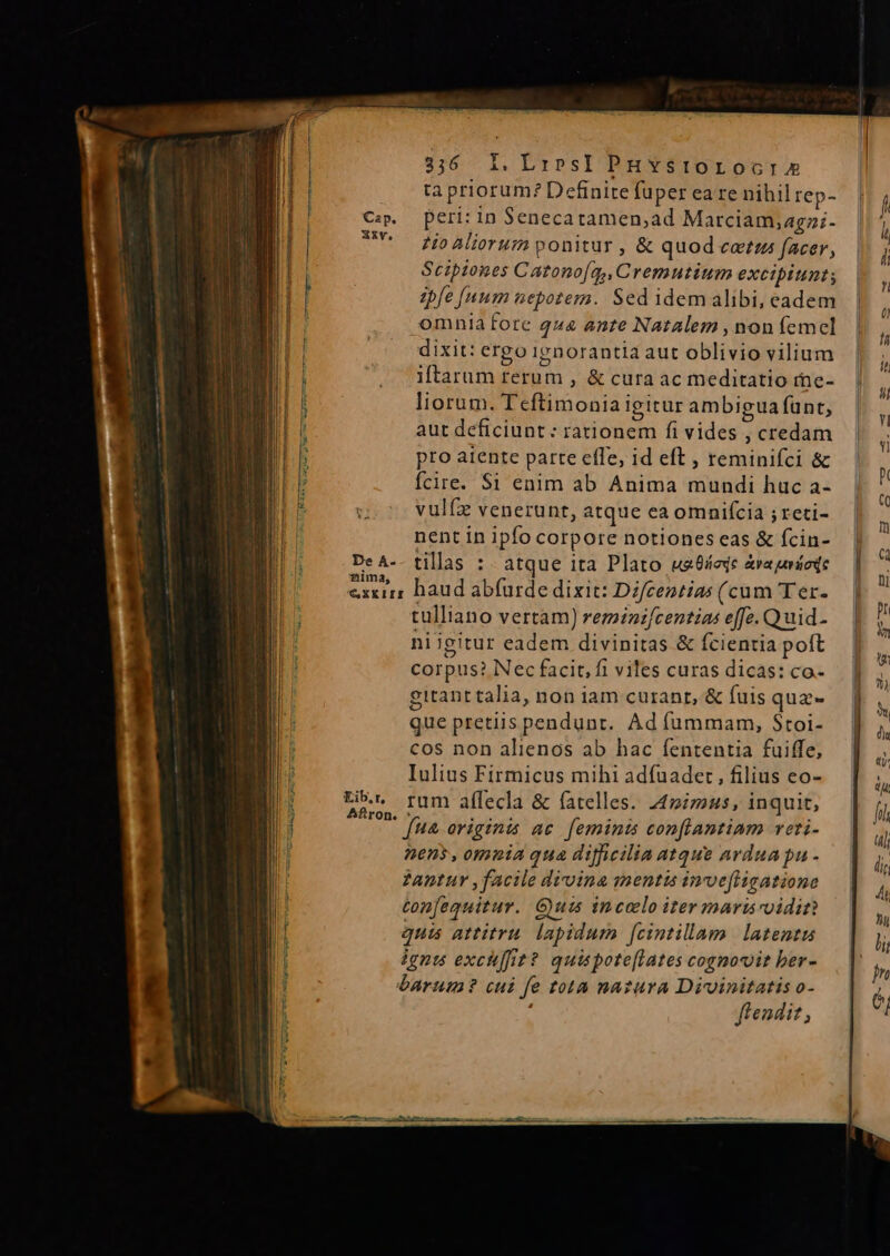 tà priorum? Definite fuper ea re nihil rep- peri: in Senecatamen;,ad Marciam,agz;- zio Aliorum ponitur , &amp; quod cetzz facer, Scipiones Catonofa,, Cremutium excipiunt; zbfe [num nepotem. Sed idemalibi, eadem omnia fore 444 ante Natalem , non femel dixit: ergo ignorantia aut oblivio vilium iftarum rerum , &amp; cura ac meditatio rne- liorum. T eftimonia igitur ambigua funt; aut deficiunt: rationem fi vides , credam pro atente parte efle, id eft , reminifci &amp; fcire. $i enim ab Anima mundi huc a- vulfz venerunt, atque ca omniícia ; reti- nent in ipfo corpore notiones eas &amp; fcin- nima, tulliano vertam) reminzfcentias effc. Quid- niigitur eadem divinitas &amp; fcientia poft corpus? Nec facit, fi viles curas dicas: co.- gitant talia, non iam curant, &amp; fuis quz- que pretiis pendunt. Ad fummam, Stoi- cos non alienos ab hac fententia fuiffe, Iulius Firmicus mihi adfuader , filius eo- rum afílecla &amp; fatelles. 44mimus, inquit, fua originis ac. feminis conflantinm reti. nens, omnia qua difficilia atque arduapu 2antur facile divina mentis invefligatione tonfequitur. Gum incolo iter marisoidin quis attitru lapidum fcintillam latentu ignu exchffit? quispote[lates cognovit ber- barum? cui fe tota natura Divoinitatis o- fendi