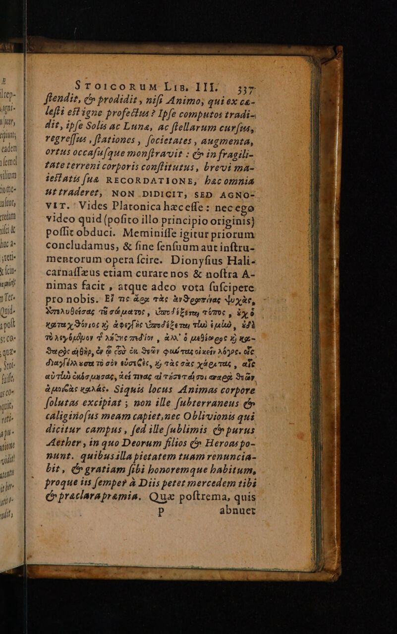 2r ám oic us oh CU I ge bos em E. $roicoRuM Lis, III... 57 Hitp- ffendie, t» prodidit , nifi Animo; qui ex ca- lefti eft igne profeilus ? Ipfe computos tradi-. dit, ipfe Solis ac Luna, ac flellarum curfus, |o regreffus , fationes , focietates , augmenta, | | ortusoccafa[que monfiracuit : C infragili- b nd ?Ate terreni corporis conflitutus, brevi ma- illam | iesiatis (uà RECORDATIONE, bacomnia otc UtirAderet, NON .DIDICIT, SED. AGNO- lunt, Vi1T. Vides Platonica hzceffe: necego rm | video quid (pofito illo principio originis) iK | poffitobduci. Meminiffe igitur priorum Ici concludamus, &amp; fine fenfuam aut inftru- jit mentorum operaícire. Dionyfius Hali- | carnaíffeus etiam curare nos &amp; noftra A- ani nimas facit , atque adco vota füfcipere. y Tee pro nobis. E? 2c &amp;ex cà &amp;rS'esemiyae Now&amp;e, tid. SvnAvDcicag Tü cá petrot , Umedizéne aoT06 , 8x6 pol gi y dori 06 x à ne Vimrodézenu sli) iui, $dà e C0 TUA ey 6udpoy d xicve zudior , 00 à ueDimeot 1) tto- que Sutejc aj Bip, &amp;y i cos en Ser Qu TU oLueiy Aó7€. die, frol dYaMéX» saut 7à có» $071 Géc, i) Tàc zàc yp TUS , ait fit | /— aUTbo Cubo ouzae, Xe mac al vízwr d soi ara eg. 3s. gt» | | duMoeRe uhÀt- Siquis locus Animas corpore qi | folutas excipiat y non ille [ubterraneus é uk | —«Aliginofus meam capiet,uec Oblivionis qui iP. | dicitur campus , fed ille [ublimis C purus gw |o ARerber, in 10 Deorum filios e Herons po- jili nant. quibusilla pietatem tuam renuncia- m. 3 bit, e gratiam fibi bonoremque abitum, jn | proque iis femper à Diis petet mercedem tibi Cr praclarapramia. Qua poftrema, quis | P abnuer yh