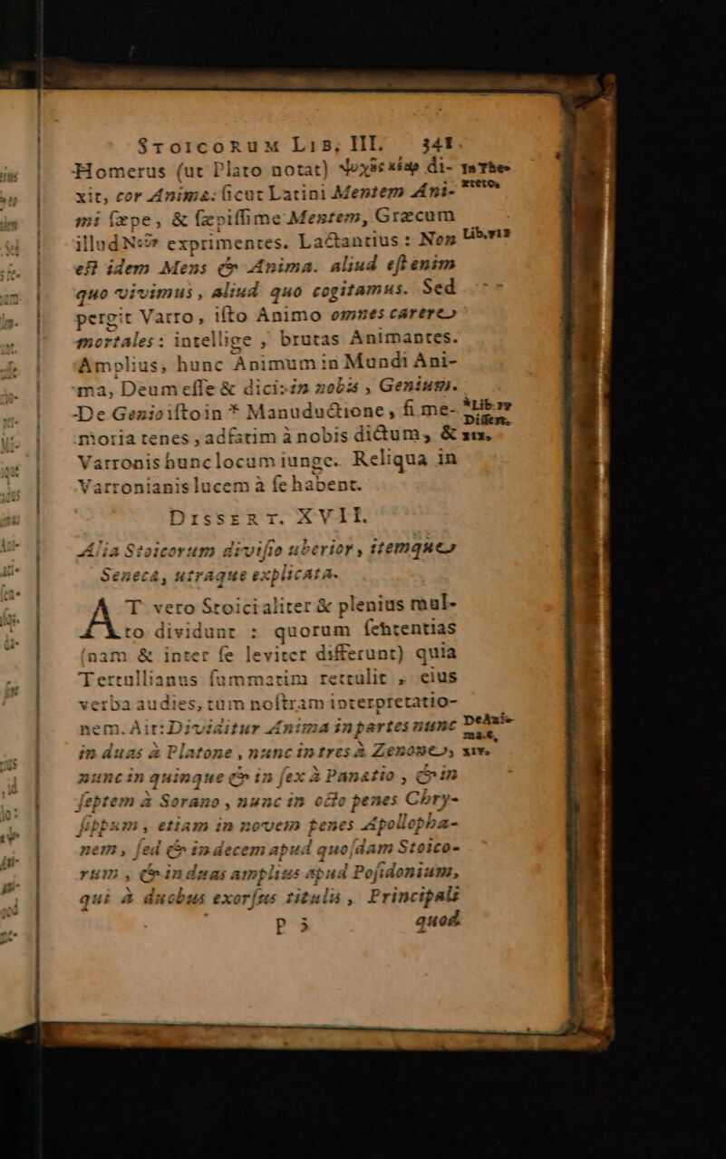 Homerus (ut Plato notat) xoyic xéap di- xit, cor Anim: icut Latini Mentem Ami- mi (xpe, &amp; (zoiffime Mentem, Grzcum illad Nc exprimentes. La&amp;antius : Nos eB idem Mens ( Anima. aliud efl enim quo vivimus, aliud quo cogitamus. Sed pergit Vatro, ito Animo omues carereo mortales : intellige , brutas Ànimantes. Amplius, A Animun in Mund Ani- a ,Geniuz. NianudaSfidho , fi me- adt ;itimànobis didum, &amp; clocum iun ge. MR in ucem à fe ha ma, Deu — -—À f C «o4 de e -- t4, I] ^» D es - B DissERT.? c /* , lia Sioicorum drvt| 0 RM HiPAGNESEX 4 iter &amp; plenius raul- : m Íehtentias í(nam &amp; inter fe leviter differunt) ) quia marim retrulit , eius verba audies, tum noftram ipterpretatio- nem. Air: Diviaitur d£ntma in partes nunc in duas à Platone , nancintrcs à Zenone», zuncinquinque Qin fex à Panatio , eun | feptem à Sorano , nunc in octo penes Cbry- fb m, etam in novem renes 4g pollepba- nem , fed (&amp; indecem apud quo[dam Stoico- rum , iàndsmas amplius apud Pojidonium, qui a : mE exorj us rituli, Principali P quod ma.e X1Ys.
