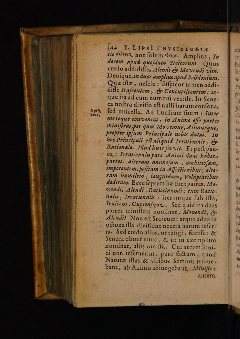 ?i0 «a2, non folum Yésaa. Amplius , Iz decem apud quofdam Stoicorum Quos ctedo addidilfe, 4endi (5 Movendi vim. Denique,iz duas amplius apud Pofidoniurm. Quziftz, nefcio: fufpicor tamen addi- dille Irafcentem , &amp; Concupi[centem : at- que itaad eum numeri veniífe. In Sene- ca noftro divifio eft nulli harum confona, fed mifcella. Ad Lucilium fuum : Inter ipeteque conveniat , in M4nimo effe partes minifiras,ber quas Movvemur,.A limurque, propter ipfum Principale nobis datas. In boc Principali eft aliquid Irvationale, qf» Rationale. Illud buic [ervit. Etpoftpau- ca : Irrationalus pars animi duas babet, portes. alteram animo[am , ambitiofam, impotentem, pofitam in Affeclionibta ; alte- ram humilem , languidam, Voluptaribus deditam. Ecce feptem hz funt partes, Mo- vendi, Alendi , Ratiocinandi : tum Ratio- nali, Irrationalis : itezumque fub ifta, Ira(cens , Cupien[aueo. Sed quid ita duas partes minifítras nominat , Movezdi, e tendi? Non eltStoicum: atque adeo in octonailla divifione nestra harum infer- ta. Sed credo alios, ut tetigi, feciffe: &amp; Seneca obiter nunc, &amp; ur in exemplum nominat, aliis omiffis. Curautem Stoi- ci non inferuerint, puto fa&amp;um , quod Naturz iftas &amp; viribus Seminis tribue- bant, ab Animo abiungebant, Miniffre aurem