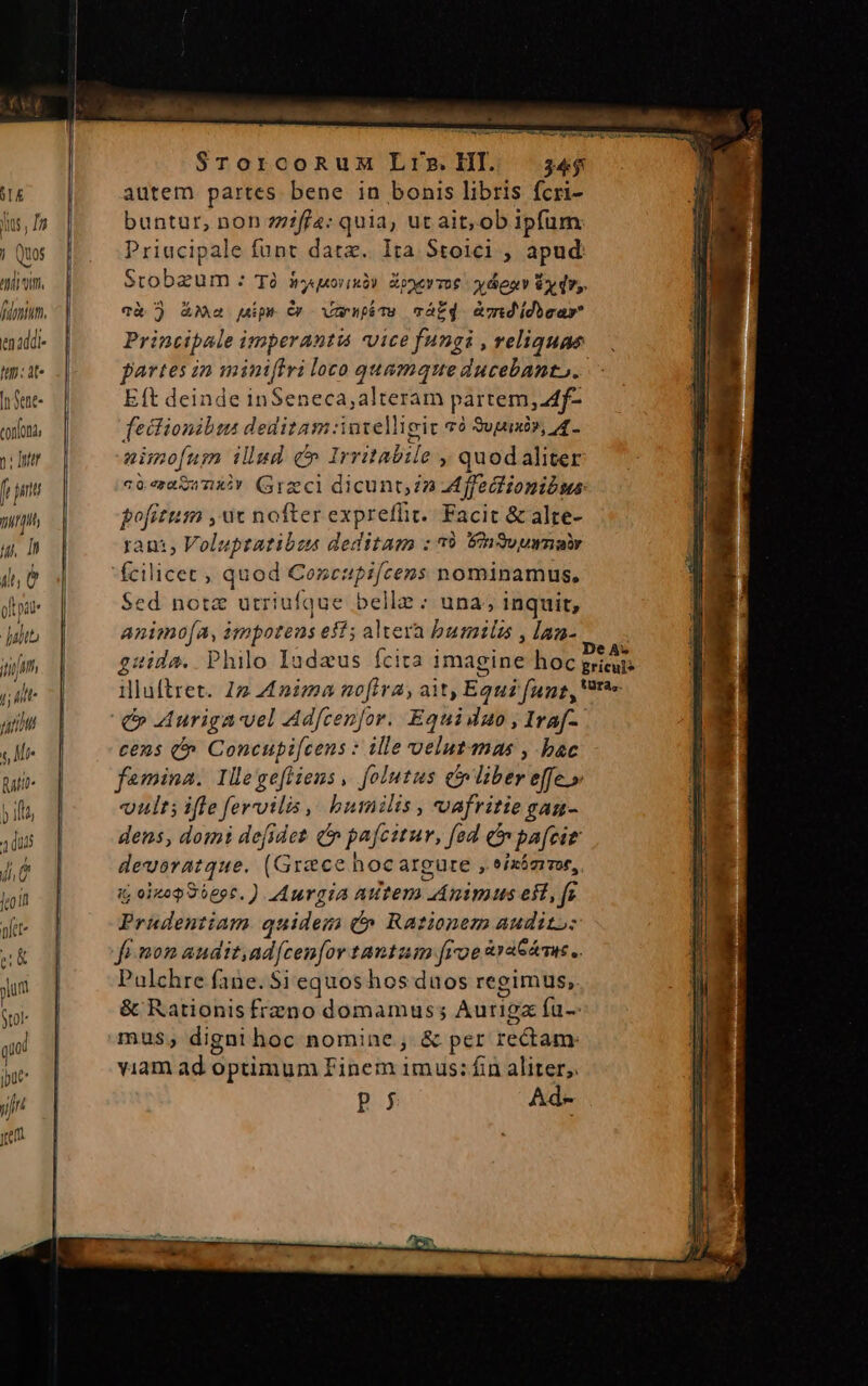 STE ins , In j Quos ^V finium. tn2ddi- In: at« |t Sent- confona, n: ttr f ptt Tit] ju, D il e opi Julio jim ; ilt ur f Mi Mtt ) ifi duis T jio phet- 214 put tol qi put yf rem ur ATP LAEAS SrTorcoRuM Lrg.Hl. 34$ autem partes bene in bonis libris fcri- buntur, non zzif/4: quida ut ait, ob ipfum Priacipale funt date. Ita Stoici ;, apud: Stobzum : Tà hyquorixb) Zopevmoe yenv y dry. và ) AM uip. Cr Vans cváf4 àmdidiear Principale imperantu vice fungi , reliquae partes in miniffri loco quamque ducebanto. E(t deinde inSeneca,alteram partem, f- TRUNOHUM deditam: intelligit qó Supuxi», 4. nimo[um lud: c alas » quodaliter c0. ert A TLRAY aget dicunt; n Affectionibws pofitum , ac nofter exprefüi. Facit &amp; alte- rant, Voluptatibus deditam : 39 EnSvuwnabr ids quod Coxcapifcens nominamus, Sed notz utriufque belle; una; inquit, animofa, i impotens eff; altera bumils , lan- cens (^ Concupi[cens : ille velutanas , bac femina. Illegeftieus , folutus c liber effe.» vult; ifle fervilis ,. bumilis , voafritie gau- dens, domi de[idet d pafcirur, fed e pafcir devoratque. (Grace hocargure , eizámmor, i; oitop Sbepc. ) Mdurgia Autem CQANCIE eit, f; Prudentiam quidem (» Rationem audito: Pulchre fane. $i equos hos duos regimus, &amp; Rationis frzno domamus; Auriga fü-- mus; digni hoc nomine &amp; per roti viam ad optimum Finem imus: fin aliter; Pj Ad-