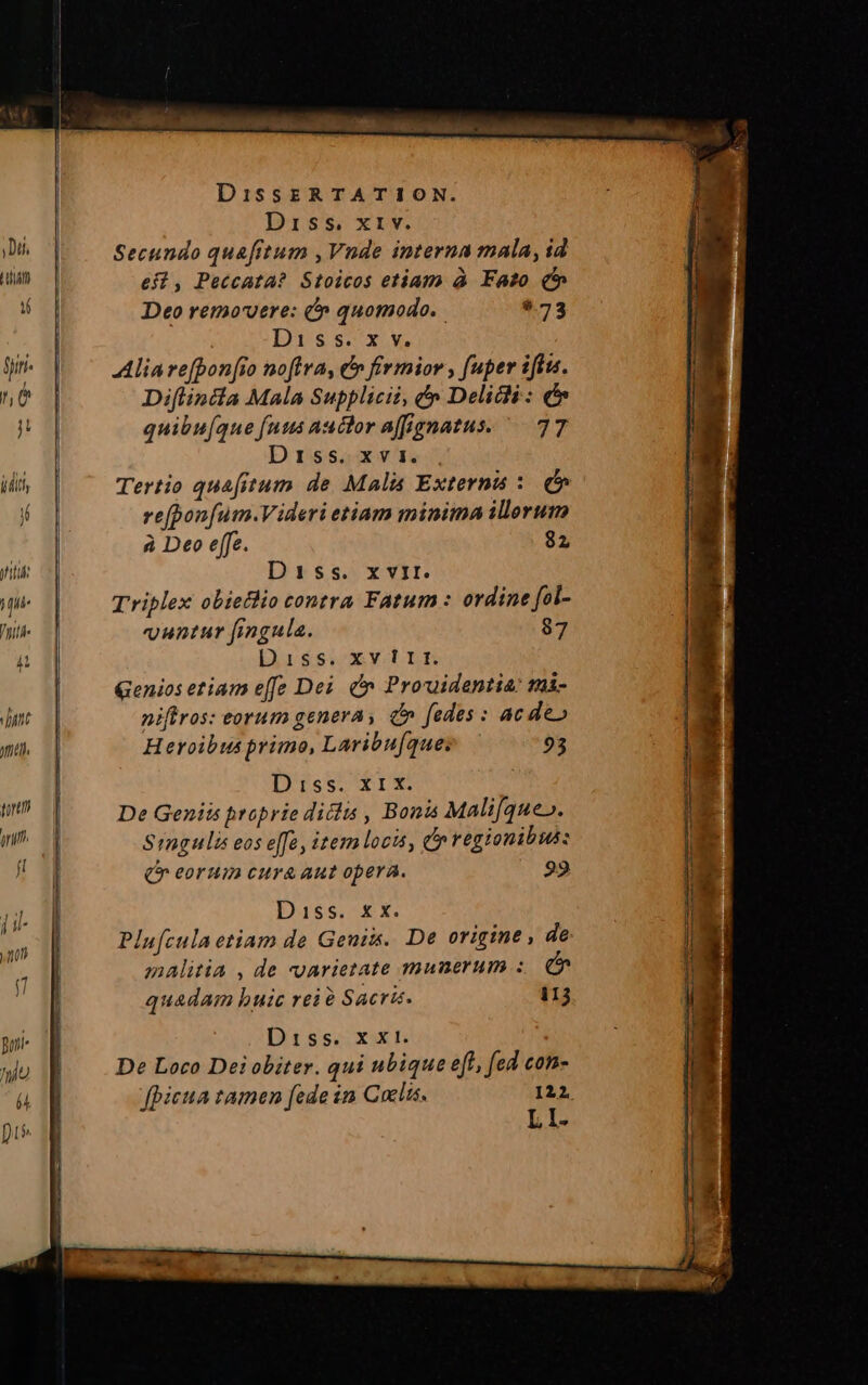 TO trat nri. 4 l yu Mftblh. zb SNR IDE SUOMI lol CE CONDI a en tcr DissERTATION. Diss. x1 v. es2, Peccata? Stoicos etiam à Fato (5 Deo removere: &amp;n quomodo. | $.73 Diss:xv Alia refpon[io noffra, er firmior , fuper iftu. Diflindia Mala Supplicii, e» Delicli: c quibu[aue fuus auctor affignatus. ^ 77 Drss4xt1. Tertio quafitum de Mali Externas : (o re(pon[um.Videri etiam minima ilerum à Deo effe. 82 Diss. x vit. Triplex obieclio contra Fatum : ordine fol- untur fingula. 87 Diss. xv 1lLlRH Genios etiam effe Dei. &amp;n Prouidentia: mài- niftros: eorum genera, d» fedes : ac deo Heroibus primo, Laribufque; 93 Diss.Xrix De Geniis proprie ditlis , Bonis Mali[que». Srngulis eos e[fa, item locis, o regionibus: (eoruin curaaut opera. 92 Dass. £X. Plu[cula etiam de Geni. De origine , de malitia , de varietate munerum quadam huic rei? Sacris. 113 Diss. x xt. De Loco Dei obiter. qui ubique eft, fed con- fpicua tamen [ede 1a Cuelis. 122 LI-