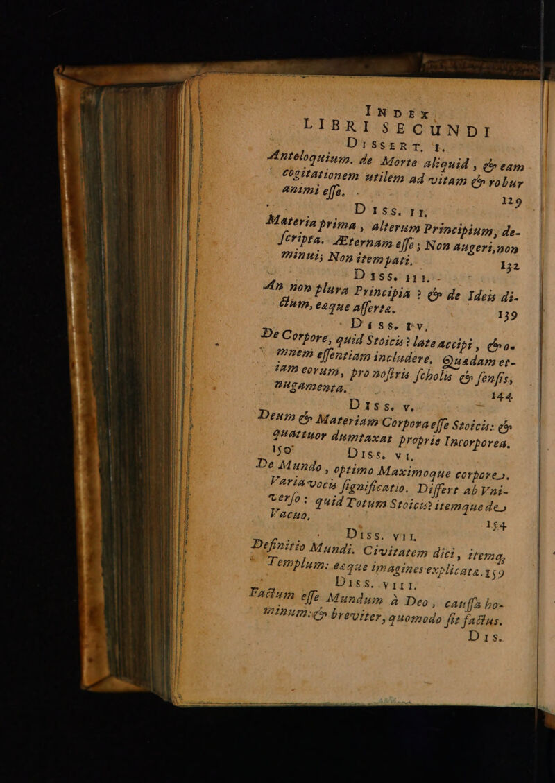 INDtrzx LIBRI SECUNDI DissrRrT, mg. nteloguium. de. Movte Aliquid , ct» eam Cogitationem utilem ad VUAT C» robur animi effe... 129 MN Dassig Materia prima , alterum Princibiurm, de- Jetripta. - Zteynap effe ; Non augeri,non ?HIZ2H1; Nog itempati, 152 Dsss. 111. «n nop playa Principia ? i» de Ideis di. Cnm, eaque Afferta. 139 : Diss. rv, De Corpore, quid Stoici? late accipi , (o mne effenziam includere, Quadam er- AD eO uj, Pro nofiris fcholas C fenfis, ?VHTATIODEA. | 144. D1ss. v. Denm c» Materi Corpora effe Stoici: qf» 2Attuor dumtaxat proprie Incorporea., 1$o' Diss. vr, De Mundo, optimo Maximoque corpore». VATIA vog franificatio. Differt Ab Vni- verfo: quid Totum Stoicis itemque de» Facuo, 1$4. Diss. vir. Definitio Mundi. Civitatem dici , item, Templum; e4qae imagines explicata. 159 Diss. v ra 1. Failum effe Mundum à Deo , cAtt[fa bo- WII o breviter, quomodo ftt faclus.
