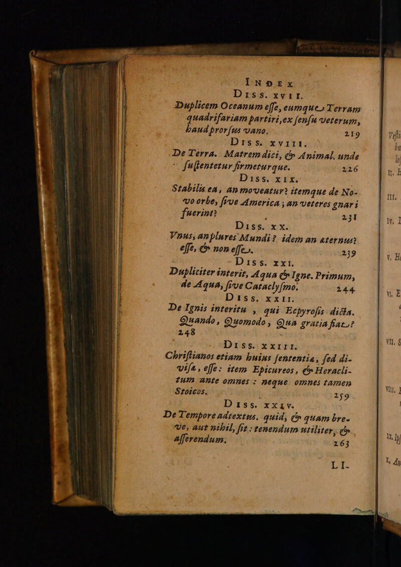 IN»DEx Diss. xvir. Duplicem Oceanum e[fe, eumque» Terrans quadrifariam partiri,ex fenfu veterum, baud prorfus vano. 219 Diss. xvas1. De Terra. Matrem dici, &amp;» Animal. unde v fuflentetur firmeturque. 216 D'iss, x vt. Stabilis ea, an moveatur: itemque de No- vo orbe, [Vue America , an veteres gnari f'*erinn? j 25I Diss. x x. Vnus, anplures Mundi? idem an aternun effe, &amp; non effe». 29 | D 1ss. xxi. Dupliciter interit, 4 quA c Igne. Primum, de .44u4, i've Catacly[mo. 244. Diss. x xir. De Ignis interitu, qui Ecpyrofis dicla. Quando, Quomodo, Gua gratia fato? 248 Diss. xxrirr. Chriflianos etiam buius fententia, fed di- vifa. elfe: item Eptcureos , € Heracli- TUIL ADIe omnes : neque omnes tamen Srzoicos. 259 D 155. xxiv. De Tempore adtextms. quid, t» quam bre- ve, aut nibil, fit : tenendum utiliter, c Afferendum. 163