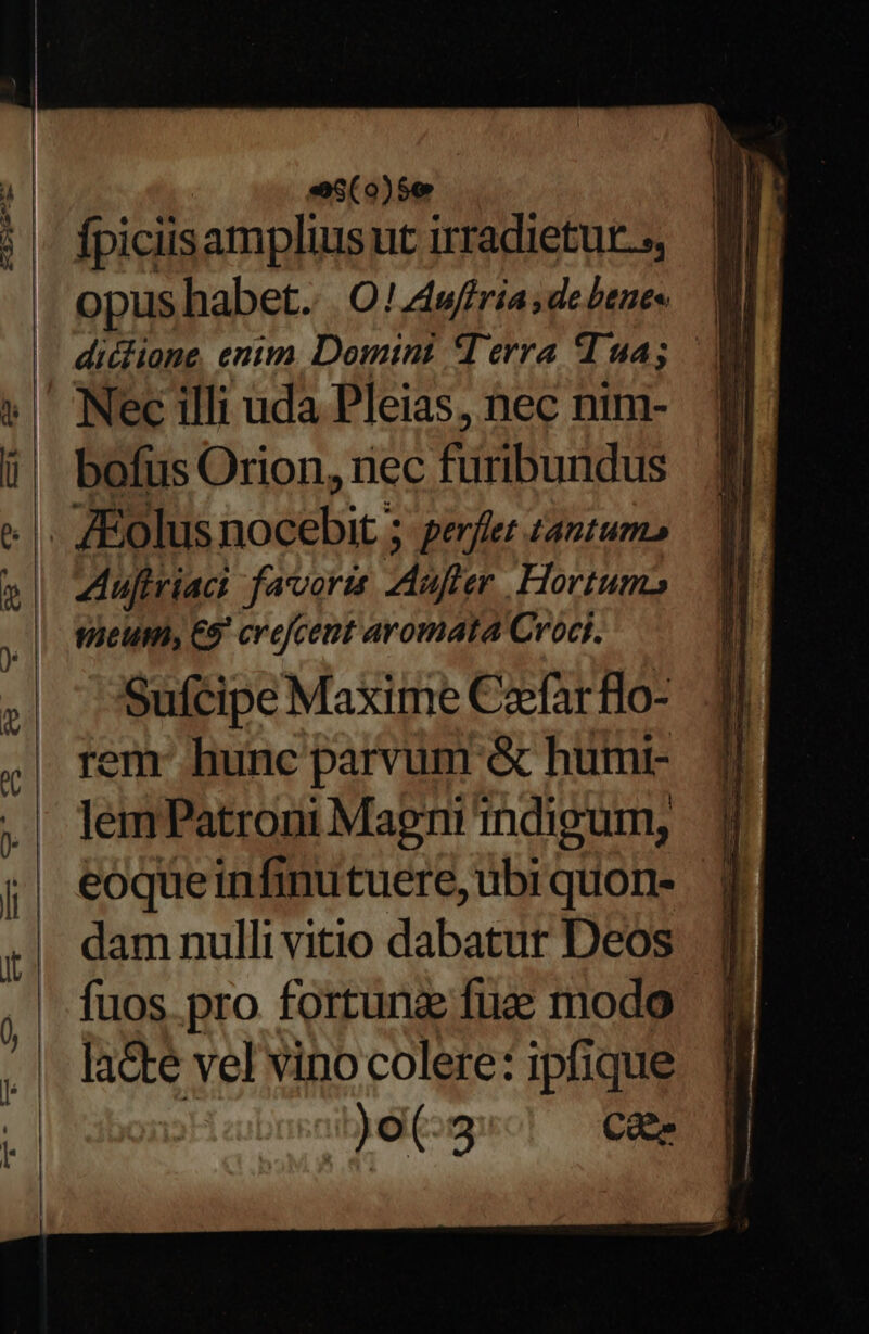 «e38(0)5€ fpiciisampliusut irradietur.;, Opus habet. | O! Awffria;debenes  dicione, entm Domtint M erra T 94;  Nec illi uda Pleias, nec nim- bofus Orion, rec Éitribuddus Aufiriaci favoris Mufter . Hortums wieum, 65 crefcent aromata Croct. Sufcipe Maxime Czfarflo- em: hunc parvum &amp; humt- lemPatroni Magnindigum, jJ eoqueinfinutuere,ubrquon- 4 dam nullivitio dabatur Deos | qj fuos pro fortuna fue modo la&amp;te vel vino colere: ipfique 1Jo(-3 Caes