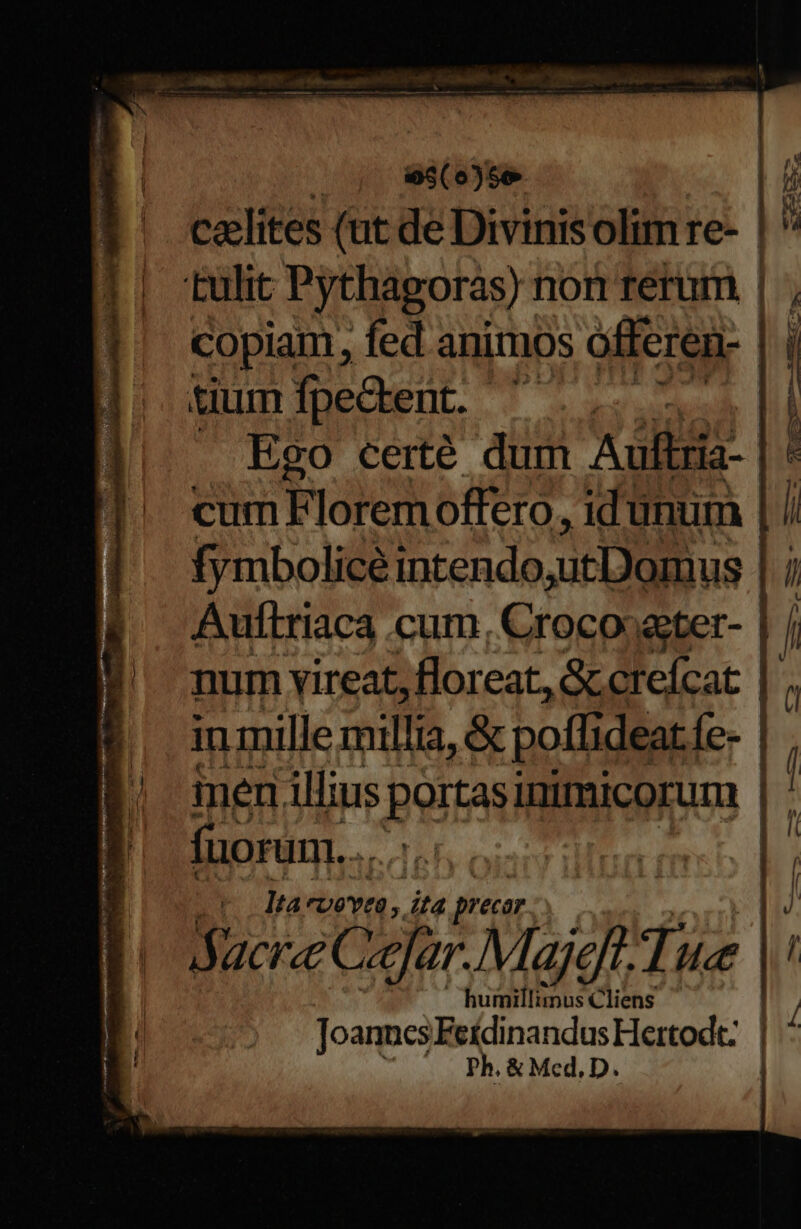 . , ose ji caelites (ut de Divinis olim re- | ' tulit Pythagoras): non terum | , copiam, fed animos offeren- | tium fpedent. ' ce d . Ego certé dum Aulbria- cum Florem offero, idünum fymbolicé intendo,utDoimus Aulftriaca cum, Crocooeter-- num vireat, floreat, &amp;ccrefcat | in mille millia, &amp; poffi deat.íe-- men illius EAR inimicorum | ] fuorum... oia ibam | | i lta Uevto ,. it4 precar |J dacrce Coe! Majeft Tue | humillimus Cliens Joanncs FeídinandusHertodt: | : Ph. &amp; Med, D. Mer