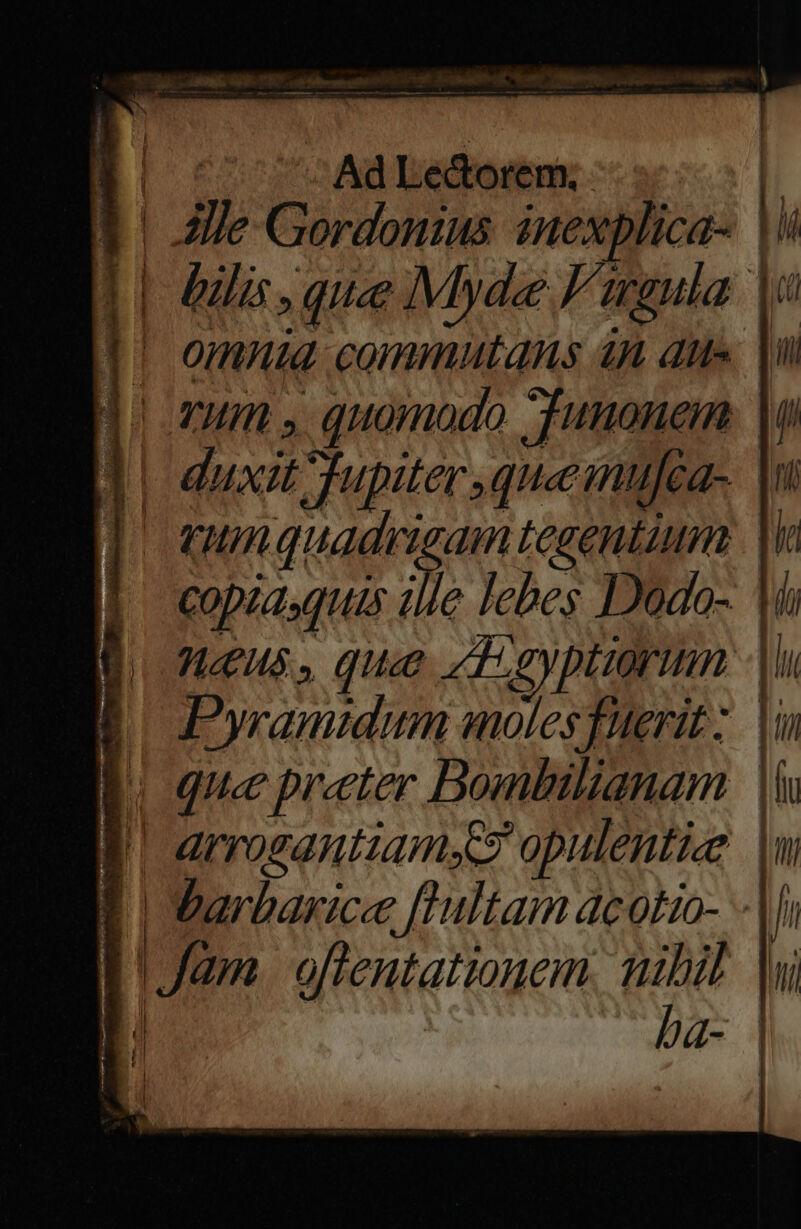 1| 2e Gordonius. inexplica- |  1| dili, que Myde Figula |: || omnid commutans 4n dii» lu d ovum. quomodo JTunonen lu d duxit Tfupiter queinufea-. |n ] qunquadrigam tegentium |i CODI [IUS ill lebes Dodo-. |i Jis. quae «dgyptiorum |i E Pyramidum molesfuerit: |i | | que preter Bombilianam | | arrosantiamds opulentis | | barbarice [Tultam dcotio- -|li | | Jam oftentationem nibil |w ba- | f