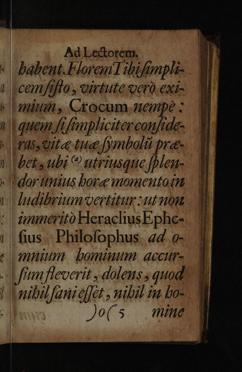 | Ad Le&amp;orem. * babent. Floren Hbifimpli- i c cemftfto , outute verà exi- 'anüu , Crocum.aempé : à c quem ft fmnplicitercoufide- - rds qut«e tue fymbolti pre- 1| bets ubi utriusque [plen- —— MA— — —BÜ , — - e ce E ^ — Hudibrium-vertütur :utnont | dmmeritóHerachusEphe-— 0 fius Philofophus «d.o- 3 muiun bomiuum: accttr-. a Ju fran fleverit , doleus s quod nibilfanieffet , mibil in bos Jo(s nine