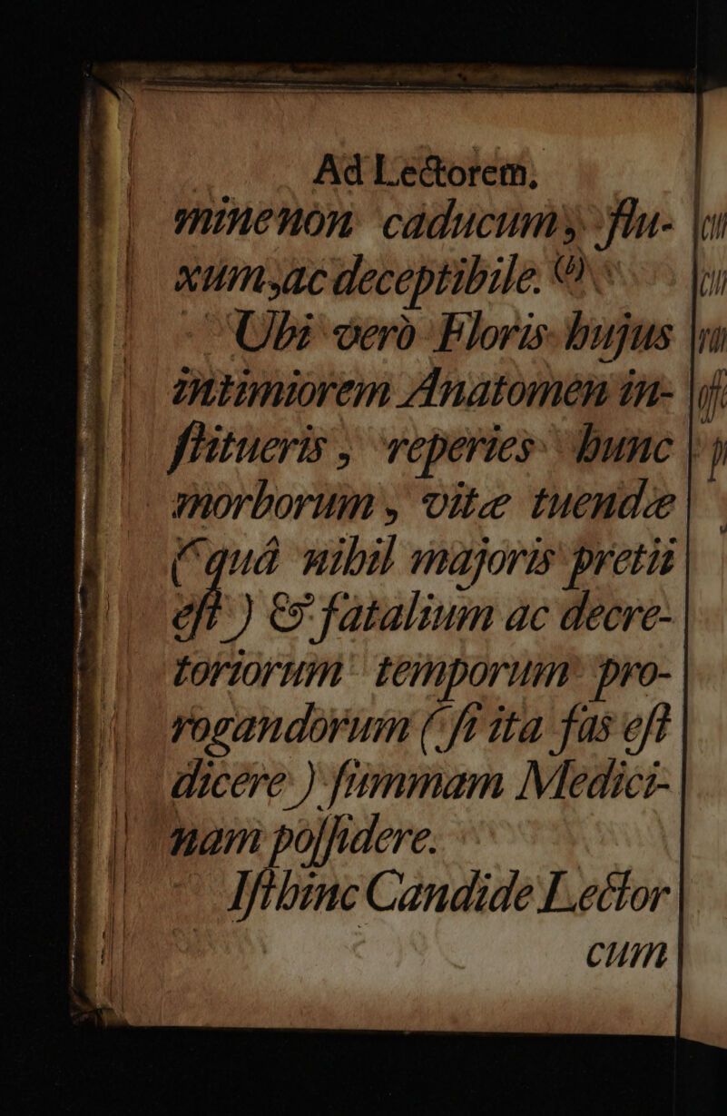 | Ad Lectorem, | P) minenon caducum fla- | a yeh deceptibile. Uh I). UU veró Floris bujus T itmiorem Anatomen ín- yi flitueris , veperies: dune |j morborum y vite horti (quà wibil majoris preti h dgr)c Jfatalium ac decre- toriorum' temporum ro- Ri rorandorum (Jt 2ta fas eff. B decere) fummam Medic- q nam ojfidere. Lon Mfibinc Candide Lector Cum