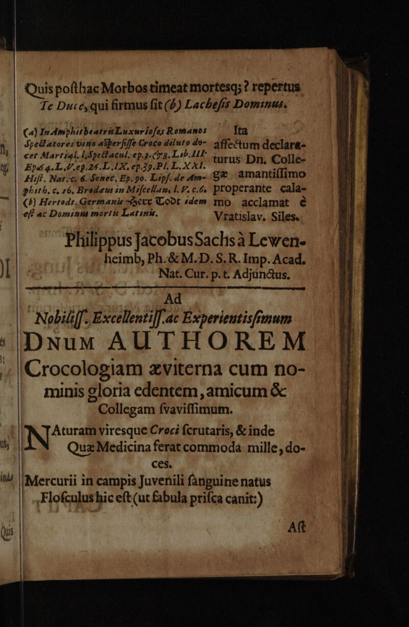 d Te Duceyqui firmus fit (5) Lacbefts Dominus. dpectatores visio aSperfife Croco dsluto do. affectum declar&amp;- Hift. Nar c, 6. Senec, Ep. 9o. Lipf. de Amn- sc amantiíIimo ghitb. c, 16, Brodeus ip Misfcellas LV. c.6, properante cala- ()) Hertedr, Germanie -95etv Co0t idem mo. acclamat é eff ac Dominta morts Latins. Vratislav. Siles. Philippus J[acobusSaclisà Lewen- heimb, Ph.&amp; M.D. S. R. Imp. Acad. Nat. Cur. p.t. Adjun&amp;us. COAQLERTUenmUTCU MORmTIu cere Cueemestgsimmc a Die tae At A rp rm Ad DNuM AUTHOREM minis gloria edentem amicum &amp; Collegam fvaviffimum. ARQ