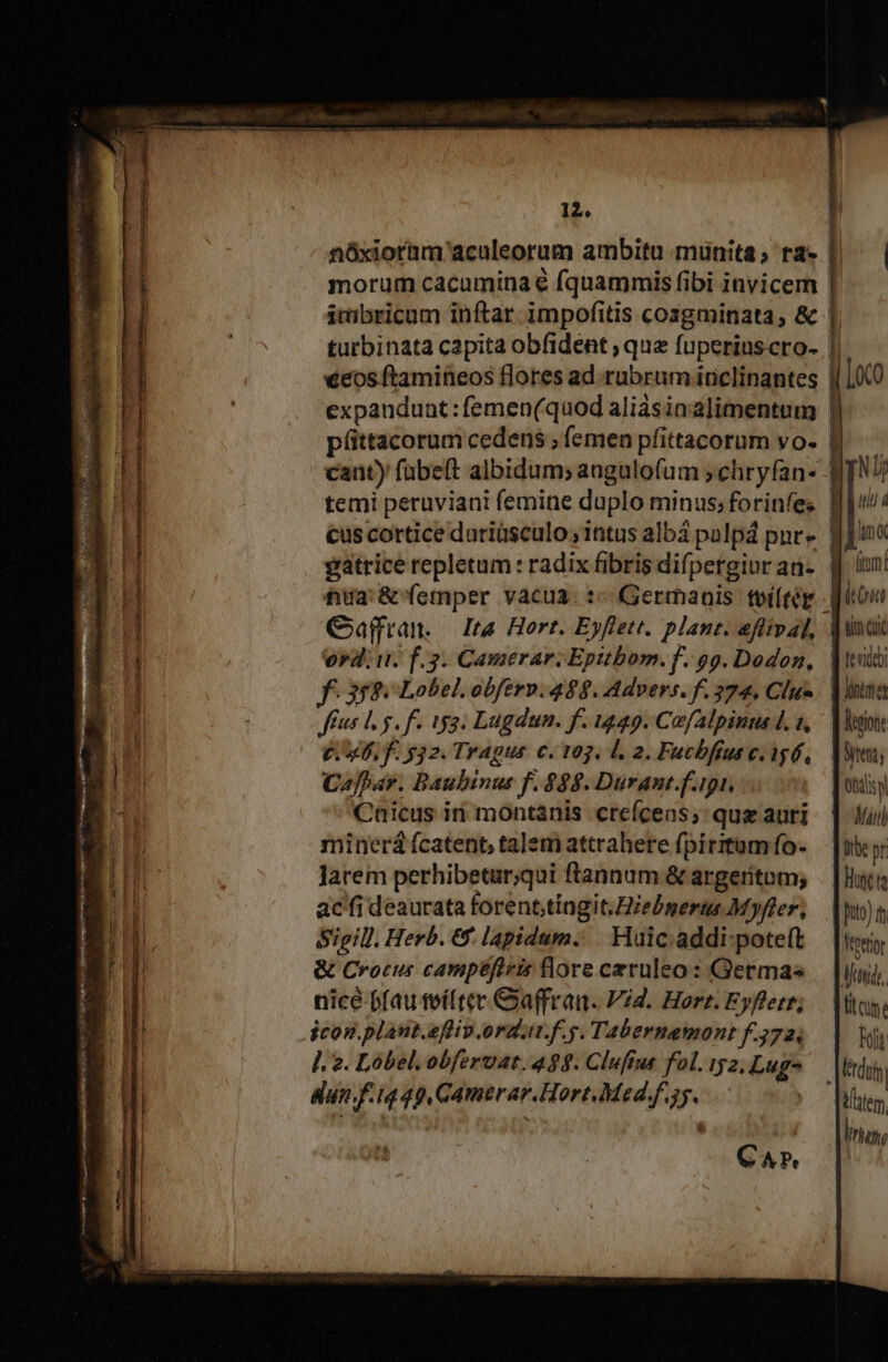 ———————M—— Cd 12. morum cacumina e fquammis fibi invicem Ue 7 €&amp;os ftamineos flores ad. rubrum iriclinantes expaudunt:femen(quod aliásinalimentum püttacorum cedens ; femen pfittacorum vo. caüty fübeft albidum; angulofum ; chryfan- temi peruviani femine duplo minus; forinfe: gatrice repletum : radix fibris difpergiur an- Jarem perhibetar;qui ftannum &amp; argetitum; ac'fi deaurata forent,tingit;Hiebgerts Myfler, Sigill. Herb. &amp; lapidum. | Huic. addi-pote(t &amp; Crocus camipéfiris flore czruleo: Germas nicé ffau teíftev. Gaffran. Vid. Hort. Eyfletr; jcon.plant.eflip ordut.f.g. Tabernamont f. 3724 ]. 2. Lobel.obferuat. 498. Clufíus fol. 52, Lugo un f.iq 49, CAmerar.Hort.Med.f.35. | CA» l| Loco | c ae EP aT ill 4 Ff D dum Itüc pr hr Dito) m Nettor Afatido, | tt cum. bo [lérdui tatem lug,