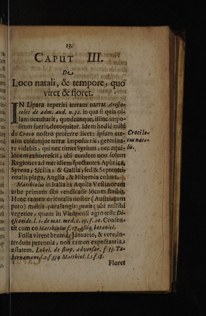 13. reif vec ly obl: 8 d pii ' De» Pbi jt Loco natali, &amp; tempore;-quo yiret &amp; floret, 0p e N Lipara reperiri terram nattat zrif/g« teles de adm. aud, n.532. in qua ft quis ol« lam oceultarit , quodcünque; iliac impo fitum fuerit; decoquitut. Idem hodie milii lónemexhorrefcit ; abi cundem non foluri Regionesad meridiem fpe&amp;antes Aphricá, Syrena; Sicilia; &amp; Gallia jfed &amp; Septentris onalis plága, Anglia ,.&amp; Hibetbia colunt«:?, | v Mattbiolus in Italia ex Aquila Veftinorutti ütbe primnm fibi vendicaffe locum: fcribit, | Hunc tamen óoriéntalis nofter ( Auftriagttm | puto) multis. patafangis: preit: ubi nullibi | Vegetior ; quam iri Vieünen(i agtote(te Die | ofcütide. d. 1. de at. med. ii aj. f. 20. Conlette tit cuin eó Matrbzolus f i241, botanmido | oliavirentbtümáy,]dnuatio, &amp; vete;iti« térdufn perennia , noti tàmeri expectantias | lberiamomlof 334 Maitbiol, Li fag.