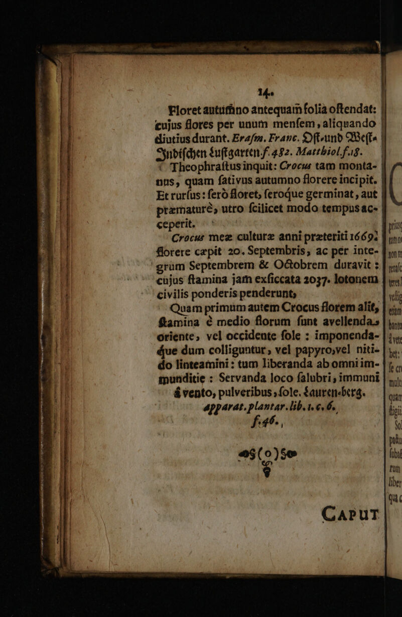 - kx v9 A rin Ri e e s Re rte D Ra e e m tam t 1 Floret antifüno antequam folia oftendat: | cujus flores per unum menfem , aliquando | diutius durant. Erafm. Franc. $) (unb Qe(ts | Ssnbífdyen $u(taartan f. 492. MattbioLfag. — € Theophrattus inquit: Crocu tam monta- premature; utro fcilicet modo tempus ac- ceperit. Crocus mez culturz anni preteriti 1669. | frere cepit: 20. Septembris; ac per inte- cujus ftamina jam exficcata 2037. lotonem civilis ponderis penderunt; Quam primum autem Crocus florem alit, ftamina é medio florum funt avellenda.s oriente; vel occidente fole : imponenda- (ue dum colliguntur ; vel papyro;vel niti do linteamini : tam liberanda ab omniim- mnunditie : Servanda loco falubri; immuni á vento, pulveribus ; fole. $aurenébcra. apparat. plantar. lib.i €« 6. Tav , e$(0)5o $ t0 nt tena eim bintt ivt b: fe c mult Quan ligi Y pu frs t liber Qu