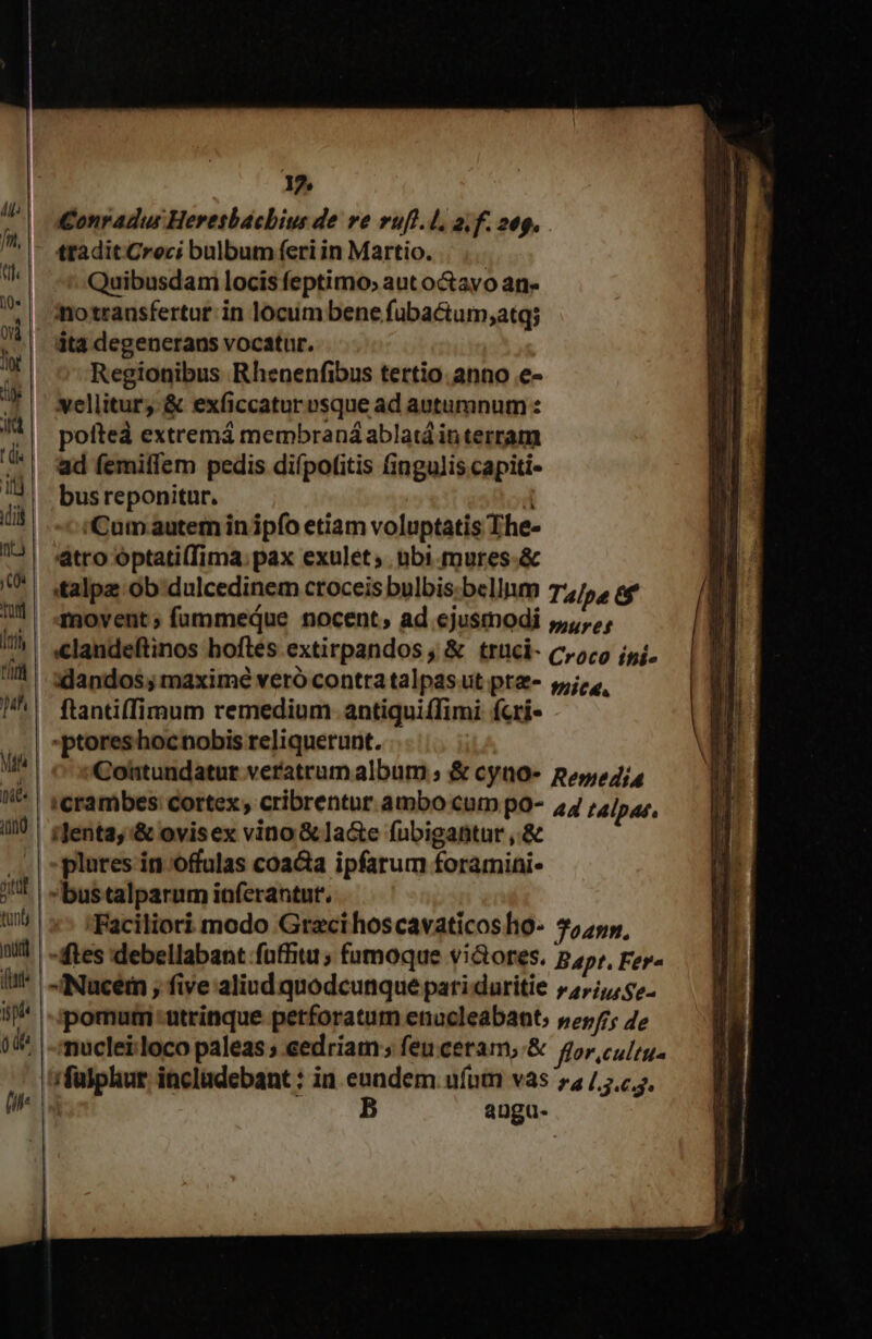 1? Conradus Heresbacbius de ve vuft.l. a; f. 20g. tradit Croci bulbum feri in Martio. Quibusdami locis feptimo; aut o&amp;avo an- motransfertut: in locum bene fubactum;atq; ita degenerans vocatur. Regionibus Rhenenfibus tertio. anno e- vellitur;. &amp; exficcatur »sque ad autumnum : pofted extremá membraná ablatá interram ad femiffem pedis difpotfitis (ingulis capiti- bus reponitur. 'Cum.autem inipfo etiam voluptatis The- atro optati(Tima; pax exulet; ubi.mures.&amp; italpe ob dulcedinem croceis bulbis. bellum Talpa 6f movent; fummeque nocent; ad ejusmodi ,,,.,, xlandos; maxime veró contra talpas ut pte- 514, ftantiffimum remedium antiquiffimi fcri- »ptoreshocnobis reliquerunt. Cohtundatur veratrum album ; &amp; cyno- pes, in plures in offulas coacta ipfarum foramini- bus talparum inferantut. 'Faciliori modo Graci hoscavaticosho- 755p, tes 'debellabant fafhiti ; famoque vi&amp;ores. Bapt. Fer« -INuceim , five aliud quodcunque pati.duritie »4,;,, 7. ipomum utrinque petforatum enucleabant, »25/; 4e nucleilloco paleas ; eedriam ; feucetam, &amp; for. culru. i fülphur incladebant : in enndem. ufum vas 7 7... | B angu.