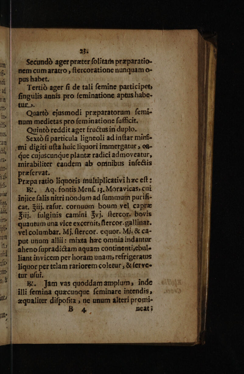 Jlefl IL oftà vice 'ort 23; Secundó aget prater folita przparatio- pus habet. Tertio ager fi de tali femine patticipet; fingulis annis pro feminatione aptus habe- tür ». Quartó ejusmodi preparatorum femi- num medietas pro (eminatione fufficit. -.— Quinto reddit aget fru&amp;usin duplo. Sextó fi particula ligneoli ad inftar mini- due cujuscunque plant radici admoveatur, mirabiliter eandem ab ontnibus infe&amp;is prafervat. Przpa ratio liquoris iultiplicativi hzc eft : E. Aq. fontis Menf. 13. Moravicas; cui injice falis nitri nondum ad fummurn purifi- cat. Sij. rafur. cornuum boum vel caprz Sij. fulginis camini $vj. flercor. bovis quantum una vice excernit; ftercor.gallinat. vel columbar. Mj. flercor. equor. Mj. &amp; ca- put utium alli: mixta hzc omnia indantur aheno apradidam aquam continenti,ebule liant invicem per horam unam; refrigeratus liquor per telam rariorem coletur ; &amp; fervee tur ufui. HB. Tam vas quoddam amplum; inde illi femina quecunque. feminare intendis; qualiter difpofita ; ne unum alteri promi-