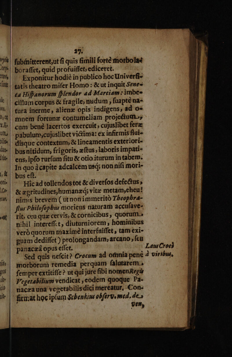 iif 17. fübinitterent;ut fi quis fimili fortémotbola4 boraffet, quid profuiffet; ediceret. £a Hifhanorum [endor ad Marciam : imbee cillum corpus & fragile, nudum , fuapté na- tura inerme , alienz opis indigens, ad o« mnem fortunz contumeliam proje&dtum., pabulum;cujuslibet victima: ex infirmis flui- busnitidum, frigoris, zftus laboris irnpati- ens, ipfo rur(um fitu & otio iturum in tabem. In quo dcapite adcalcem usd; non nifi mori- bus eft. Hic ad tollendostot & diverfos defectus & zpritudines,humanzá; vite metam,ehen! rit; ceu quz cervis; & cornicibus , quorum» nihil intereff.t, diutarniorem ; hominibus veró quorum maxime interfuiffet , tam exi- guam dediffet ) prolongandam, arcano ; fcu panaczá opus eflet. Sed quis nefcit? Crocum ad omnia pene fnorborum remedia perquam falutarem , femper extitiffe? ut qui jure fibi nomenARegir V'egetabilium vendicat , eodem quoque Pa- nacza und vegetabilis dici mereatur, Con- firmat hoc iplum Sebenkim obférv med, des yen, Lau Codi à viribus, MI