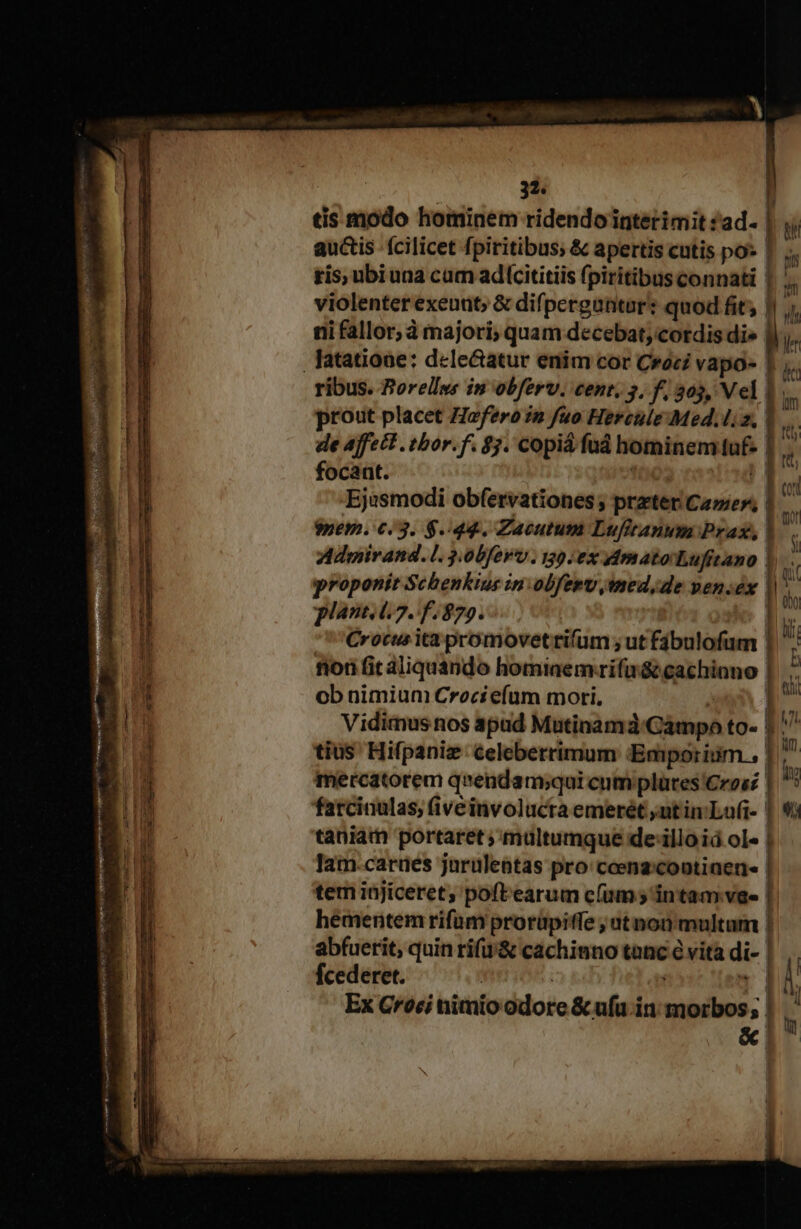 tis modo hominem ridendointerimit ad. bw auctis fcilicet fpiritibus; &amp; apertis cutis po» | js ris, ubiuna cam adcititiis fpiritibus connati | M violenter exeunt; &amp; difpergantar: quod fit; | x T un ni icti à AP S quam decebat, cordis die Ji. de affett .tbor.f. $3. Copia fud hominemiot- focant. | Ejusmodi obfervationes ; prater Came», l; $nem. 6.3. $44. Zacutum Lufitanum Prax, | Admirand. l 3.00ferv . 139 0x dA matorLufitano | proponit Schenkius in:olfeev jmed,de pen.éx ls | | l plant. t.7. f 879. Crocus ita promovet rifüm ; ut Fée fiori fit aliquando hominem-rifa&amp; cachinno ob nimium Crociefum mori. i Vidimus nos apad Mutinamá GisbpA to- bi^ tius Hifpaniz celeberrimum Emporium, I : mercatorem qnendam;qui cum plates Cres? l. farciaulas; (iveinvolucta emerét ;ut inLu(t- | taniam portaret ;'mültumque de-illo id ole | lam.carües jarulentas pro: ceenzcootiaen- | tem iüjiceret, poftearum c(um 5 intam.vae |. hémentem rifum prorüpitfe ; ut non multam | abfuerit, quin rif&amp; cachinno tanc vita aie | | fcederet. : Ex G*roci nimio dote &amp; ufu in idisse; ; j