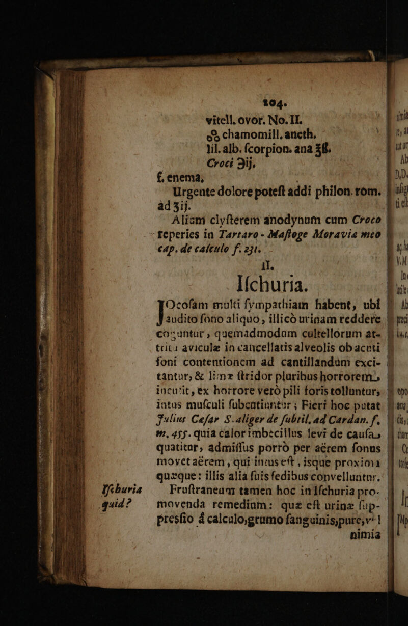 Ifcburia quid? 194. vitcll. ovor. No. II. e$ chamomill, aneth, lil. alb. fcorpion. ana $8. | Croci 3j. | f. enema; ad5ij. Alium clyfterem anodynhum cum Croco c4p. de calculo f. 231. II. Iíchuria. audito fono aliquo , illicó urinam reddere co;untur ; quemadmodam cultellorum at- trici avicule in cancellatis alveolis ob aceti foni contentionem ad cantillandum exci- tantur; &amp; lime (lridor pluribus horrorem. incu'it , ex horrore vero pili foris tollantur; intus mufculi fubcatinrtir ; Fieri hoc putat Jlius Cofar. S.aliger de fubtil. ad Cardan. f. m, 455. quia calor imbecillus levi de caufa, L—À [—14 CE Fruftraneuar tamen hoc inlfchnria pro- movenda remedium: quz eft urine fup- nimia