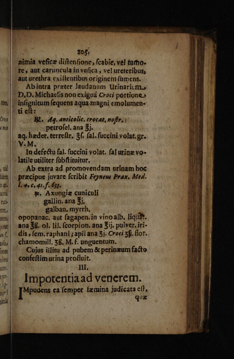 form, Cra (MN 205, nimia vefice diftenione, fcabie, vel tarho- te, aut caruncula in ve(ica , vel ureteribus, aut urethra exillentibus originem fümens. Abintra przter Jandanum Urinarium.s D,D. Michaelis non exiguá Croci portione» B2. 4q. anticolic. crocat, noftri petrofel. ana 3j. . [ndefeGu fal. fuccini volat. fal urine vo* latile utiliter fübftituitur. Ab extra ad promovendam urinam hoc precipue juvare fcribit Feyneu Prax, Med. *. Axungiz cuniculi gallin. ana 3j. galban. myrch, opopanac. aut fagapen.in vinoalb., liquA. ana 3l. ol. lil. fcorpion. ana 5ij. pulver. iri- dis ; fem. raphani ; apii ana 5j. Croci 3f. flor. chamomill. 58. M. f. unguentum. Cujus illitu ad pubem &amp; perinzum facto confeftim urina profluit. Ill. Impotentiaad venerem. podes ca femper femina judicata c(t, que