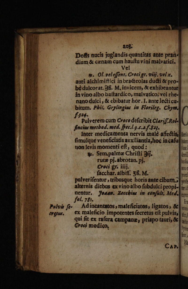Dofis nucis juglandis quantitas ante praí« dium &amp; cenam cum hauftu vini malvatici. | Vel d m. Ol.veleffent. Croci gr. viij. velx, | auti alchimiftici in bra&amp;eolas duci &amp; pro-j bé dulcorat. 38. M. invicem, &amp; exhibeantur| in vino albo baftardico, malvatico; vel rhe- nano dulci , &amp; ebibatur hor.1. antele&amp;icu- bitum. P5j4, Grylingiu in Florileg. Chym. f72- 1 | Pulverern cur Croco defcribit C/ariff-Rol- fincius method. med. ffec.l.o c.a. f.823. ( Inter medicamenta nervis malé affe&amp;is,li: fimulque veneficiatis auxiliantia,hoc incafu fre non Jevis momenti eft, quod Mn: y. Sem.palmz Chrifti 9ij. rut2 pj. abrotan. pj. Croci gt. iiij. facchar. albifl. 36. M. pulverifentur ; tribusque horisante cibum ;. alternis dicbus ex vinoalbo fuübdulci propi- nentur. jed4s. Zeccbius in. eónfule, Med. fel. 74. | Pulvis fe- — Adincantatos; maleficiatos, ligatos ; &amp;)| érguu. — CX maleficio impotentes fectetus et pulvis; qui fit ex rafara campauz, priapo tauri, &amp; Grosi modico,
