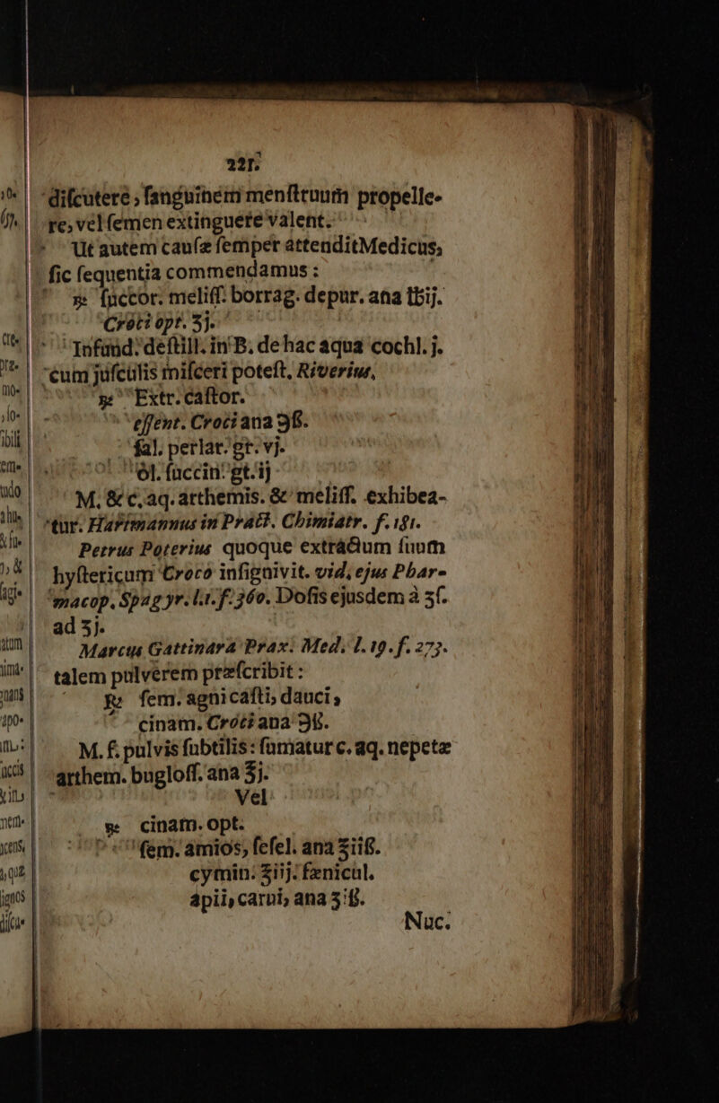 10« | (jh, | 221. re; vel femen extinguere valent. üt autem cau(z femper attenditMedicus; in | ip ilb: ccs | Vit | net | cens, | qe | juos | loe j | »: (uccor. meliff: borrag. depur. aa tbij. Crétiepr Sj ^ 7 Infaud:deftill; in'B, de hac aqua cochl. j. 5: Extr. caftor. eflent. Croci ana 9f. 1 fal. perlat; gr. vj. V. faccin^gt.ij | M. &amp; c, aq. arthemis. &amp;' meliff. exhibea- Petrus Poterius quoque extrá&amp;ium fuum hyftericum €roro infigaivit. vid, eju Pbar- xi Spag yr. lr. f. 36v. Dofis ejusdem à sf. ad 5]. Marci Gattinara Prax. Med, L9. f. 277. talem pulverem przfcribit : NN fem. agni cafti; dauci ; cinam. Croci ana 3. M. f. pulvis fobtilis: famatur c. qq. nepeta arthem. bugloff. ana 3. | tni Vel w cinam.opt. ^ «fem. amios, fefel. ana Ziif. cymin: iij. fenicul. apii, carui; ana 5f. Nac.