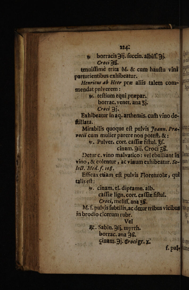 224: $&amp; borracis3ij. fuccin. albiff. 9j. Croci 3f. tenuiffimé trita M. &amp; cuim háuftu vini | p» parturientibus exhibeatur. [- i Henricus 4b. Heer pre aliis talem com-| | mendat pnlverem : 9. teftium equi ptepar. borrac. venet, ana 5]. Creci3]. -— Exhibeatur in aq. arthernis. cuim vino de- fillata. Mirabilis quoque eft pulvis Md Pra- T petii cum mulier parerenon poteft; &amp;: — 5-...Pulver. cort. ca(fiz fiftul. *0 cinam. 9ij, Croci ZB. Detur c. vino malvatico: velebuiliant tt]: vino, &amp; colentur ; ac vinum exhibeatur. Se- fu lect. Med. f. 108. | B Lon .. Effcaxetiam eft pulvis Florebzole ; qui talis eft: ». cinam, el. diptamn. alb. caíTiz lign. cort. caffiz fiftul. | Croci, meliff, ana 38. d: M.f. pulvis fubtilis,ac detur tribus vicibus tir : in brodio cicetum rubr. Vel ^K. Sabin. 9ij. myrth. borrac. ana 3f. cinani. 9j. Groci gt. x.