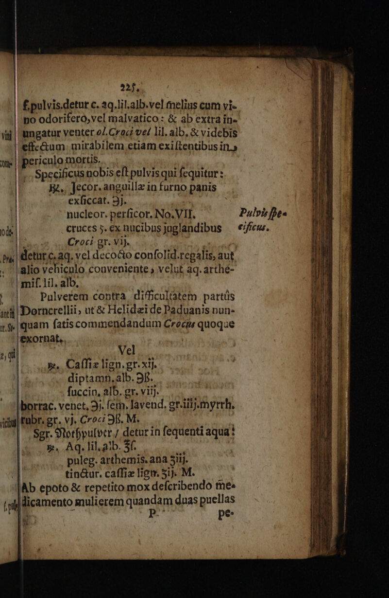 220. | £pulvis.detut c. 2q.lil.alb.vel melius cum vi- ino odorifero, vel malvatico : &amp; ab extra in- ii| ungatur venter oZ. Crac ve/ li]. alb, &amp; videbis l'effe&amp;um. mirabilem etiam exiftentibus in.» We periculo mortis... | Specificus nobis eft pulvisqui fequitur : 3. Jecor. anguilla in furno panis exficcat. 3j. | nucleor. perficor. No. VII. Pulvis fhes ode cruces 5. ex nucibusjuglandibus ^ *ifíeus. Croci gr. ViJ. | deturc. aq. vel deco&amp;o confolid.regalis, aut . | alio vehicnlo. conveniente » velut aq. arthé- mif.1il, alb, Pulverem contra difficultatem partüs aiii Dorncrellii; nt&amp; Helidzi de Paduanis nun- «9 quam fatiscommendandum Crecps quoqae exornat, 2, qi] v(2 PA | 5... Caffiz lign.gr.xij. diptamn,alb. 9f. fuccin, alb. gr. vii. borrac. venct, 3j. feti, lavend. gr.iil.myrrh, ay tabr. gr. vj. Croc: 98. M. |. Sgr. Stotfpulbcr./ detur in fequenti aqua? ls 5. Aq. lilaib. S. ! | puleg. arthemis. ana 5iij. j] tin&amp;ur. caffiz liem 5ij. M. Ab epoto &amp; repetito mox defcribendo tee T licamento mulierem radncago duas puellas |^ E pe: [3 34