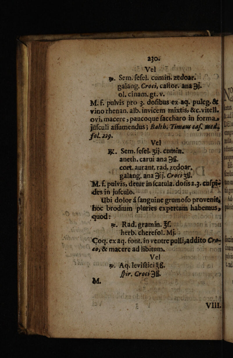 ii Vel - cen m. Sem. fefel. cuniiti. sedibus [:5., galaug. Croti, cattóor. 'aná 9j. | ol. cinam.gt.v. s M; F. pulvis pro 3. dofibusex-aq. patte &amp; vino rhenan. alb. invicem mixtis &amp;c.vitell. itis ovi, macere » paucoque faccharo in forma» ku jüfculi affumendus ; eda Timau caf. —- pii fo 229. PM | eri a Vel Born: | E. SEn. (cfel. 5ij- ébtnin;: aneth. carui ana 9f. coit. aurant, rad, zedoar,./.- j galang. ana 9ij. Crocé 3B. ^ ». Rad.gramin. 3f. hetb. cherefol- Mj: ' Coq. ex aq. fotit. in ventre poli adiit Qu lici £0j'&amp; macere ad libitum. | Vel ». Aq. leviftici 8. pir. Groci38.