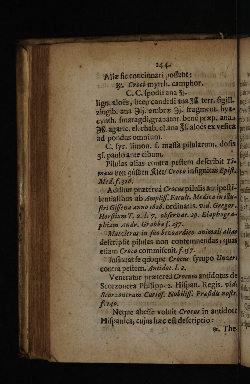 Alis fic conciünari poffuht: R. Croci myrrh. camphor. C. C. fpodiiana 5j. idi lign. aloes, beencandidi ana 58. terr. figill: fyc 7ingib. ana 9ij. ambr 3j. fragment. hyae fr; cyath. fmaragdigranator. bené prep. aua.sfr.;| 9. agaric. el. rhab. el.ana Sí. alocsex vefica pra ad pondus omnium. ]stos jentialibus ab 4mplif, Facult. Medica in allu-lo c firi Giffena anno 1626. ordinatis. vid. Gregor.|..:r Horflium T. 2. l. 7. obfervat. 29. Elapbogra-t: phiam ndr. Grabba f. 257. | Mützlerus in fao bezoardico: animali alias]. defcripfit pilnlas non contemnendas; quas etiam Croco commifcuit. f.157. C630]  fnfinaat fe quoque. Crocus. fyrupo Urzeril contra peftem, Anridor. L. 2, : Veneratur pratereà Crocam antidotus de],,... Scorzonera Philipp. 2. Hifpan. Regis. vidt  rreiieur Curiof. Nobili. Prefidis noftri hn; 1140. f | | r ^ Neque abeffe voluit Crocur in antidotc b Hifpanica; cujus hzc eft defctiptio: d ài, T he! itin,