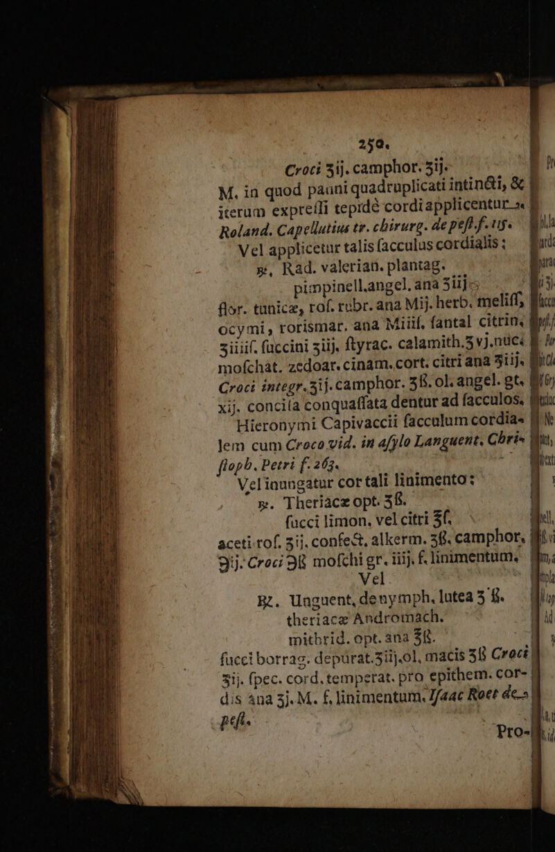 Croci 3ij. camphor. 5ij. | M. id quod pauni quadruplicati intin&amp;i, &amp; | iterum expretli teprdé cordiapplicentur »« à Roland. Capellutiua te. chirurg. de pefo f. ug. B! Vel applicetur talis (acculus cordialis; mud », Rad. valerian. plantag. iri pipinellangel, ana 3iijc Ws flor. tünicz, rof. rebr. ana Mi. herb. meliff; Bici ocymi, rorismar. ana Miiif, fantal citrin, lil) iiiif. fuccini siij, ftyrac. calamith.3 vj.ndci B. I mofchát. zedoart. cinam. cort. citri ana 3iij. Bit Croci íntegr.5ij. camphor. 55. ol. angel. gt. B xij. concila conquaffata dentur ad facculos. Bx Hieronymi Capivaccii facculum cordia. | Jem cum Croca vid. in efylo Languent. Cbri- | 1 h fiopb. Petri f. 263. Veliaungatur cor tali linimento: a p. Theriacz opt. 3f. | facci limon. velcitri $6... Well aceti.tof. 3ij. confe&amp;, alkerm. 30. camphor, 8 3ij:Croci 38 mofchigr. iiij. f£. linimentum. | Mm; Bi. Unguent, demymph,lutea 3 f. — diu theriace Andromach. M , | | | mitbrid. opt. ana $8. a facci borrag. depürat.5iij.0], macis 58 Cro] 3ij. (pec. cord. temperat. pro epithem. COF- | dis 4ua 3j. M. f, linimentum. J/«ac Rott de.» au pef Pro-B.i