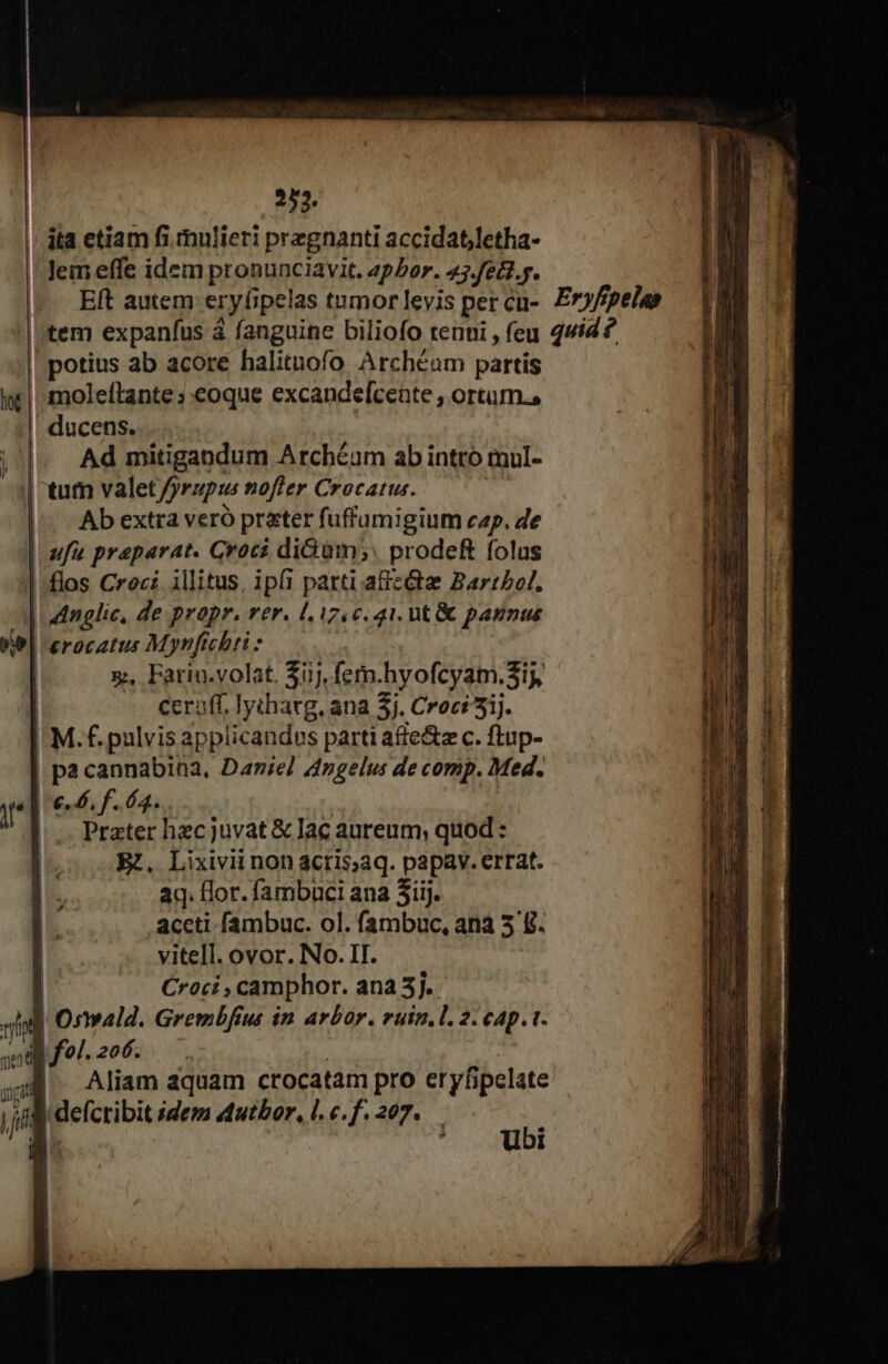 252. ita ctiam fi. mulieri przgnanti accidat,letha- Eft autem eryfipelas tumor levis pet cu- tem expanfus à fanguine biliofo tenui , feu moleftante ;.eoque excandefceate , ortum., ducens. Ad mitigandum Archéam ab intro mul- Ab extra veró prater fuffamigium cap. de x. Fariu.volat. $i), fem.hyofcyam. Sij ceraff, lythavg, ana 5j. Croci5ij. NL | pa cannabiaa, Darie/ Angelus de comp. Med. Prater hzcjuvat &amp; lac aureum; quod : Rz, Lixivii non acris;aq. papav. errat. aq. flor. fambuci ana 3iij. aceti fambuc. ol. fambuc, ana 5 £. vitell. ovor. No. II. Croci , camphor. ana 5]. l'Onwald. Grembfiut in arbor. ruin. l. 2. cap. t. Ü Aliam aquam crocatam pro eryfipelate | defcribit idem dutbor, l. c.f. 207. y ' Ubi Eryfipelas quid ?