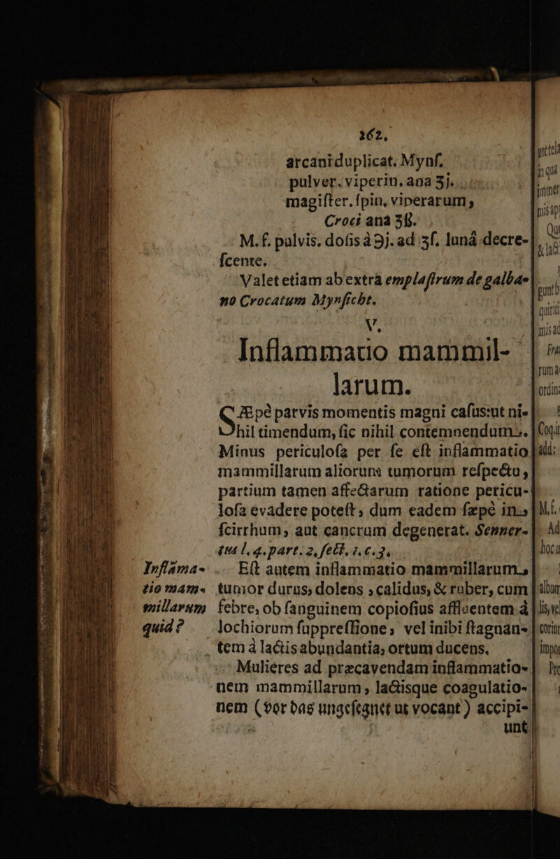 Infiama- 80 1474 eguillarum quid ? 162. arcaniduplicat. Mynf. pulver. viperin, ana 3j... magifter. fpin, viperarum, C*roct ana 5[j. | M.f. pulvis. dofis à 9j. ad :sf, luná .decre- [cente. | Valetetiam abextra emplaffrum de galbae no Crocatum Mynfrcht. | A Inflammatuo mammil- larum. J&amp;pé patvis momentis magni cafüus:ut ni» hil timendum, fic nihil contemnendum-.. Minus periculofa per fe eft inflammatio, mammillarum alioruts tumorum refpectu, partium tamen affeGarum ratione peticu- lofa evadere poteft; dum eadem fzpé in: £u lg. part. 2, fet, 1.6.3, E(t autem inflammatio mammillarum., tunior durus; dolens ;calidus, &amp; ruber, cum febre; ob fanguinem copiofius afflcentem à lochiorum fuppreffione; velinibi ftagnan- Mulieres ad przcavendam inffammatia- üem mammillarum laGisque coagulatio- nem pm Miss üt vocant). accipi- unt) i yt inqui jme pis dp Qu &amp; ld ] Iris 4t [n Juma Ordin Coriti Immo Dr