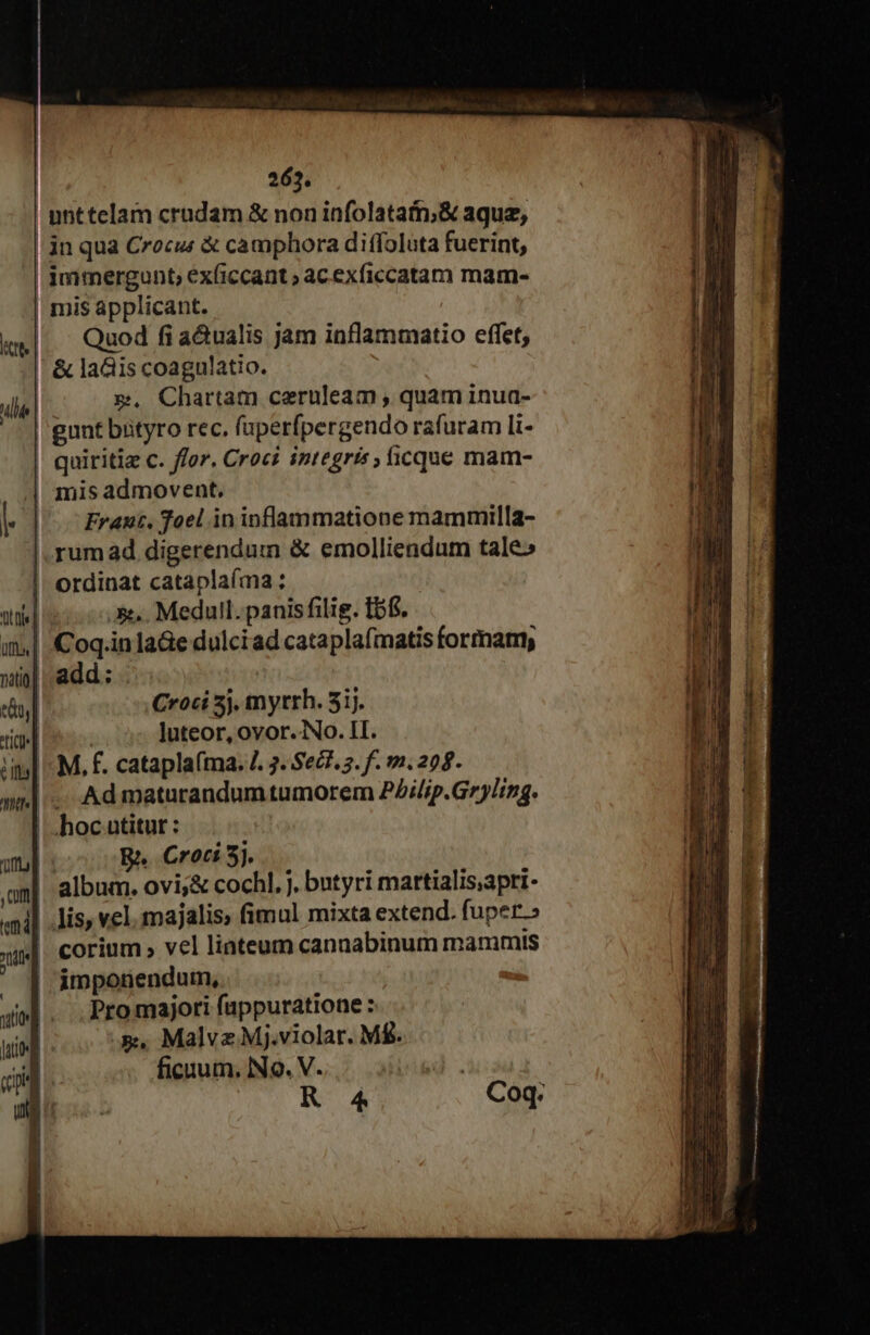 unttelam crudam &amp; non infolatain,&amp; aque, in qua Crocus &amp; camphora diffoluta fuerint, immergunt, ex(iccant ; acexficcatam mam- mis applicant. Quod fi a&amp;ualis jam inflammatio effet, &amp; ladiis coagulatio. m, Chartam ceruleam , quam inua- gunt bityro rec, fuperfpergendo rafuram li- quiritiz c. ffor. Croci integris , ficque mam- mis admovent. | Frant, foel in inflammatione mammilla- rumad digerendum &amp; emolliendum tale» ordinat cataplaíma: | css. Medull.panis filig. tbf. i| Coq.inla&amp;e dulciad cataplafmatis formam, i| add: : Croci 5j. myrrh. 51. Bos luteor, ovor. No. II. M, f. catapla(tna. . 3. Sez. 2. f. 1.299. Ad maturandum tumorem PZilip.Gr)ling. | hoc utitur : | R. Croci 5j. album. ovi;&amp; cochl. j. butyri martialis;apri- || lis, vel. majalis, fimul mixta extend. fuper | corium vel liateum cannabinum mammis imponendum, Promajori füppuratione: x, Malvz Mj.violar. MÉ. ficuum. IN9. V. KR 4