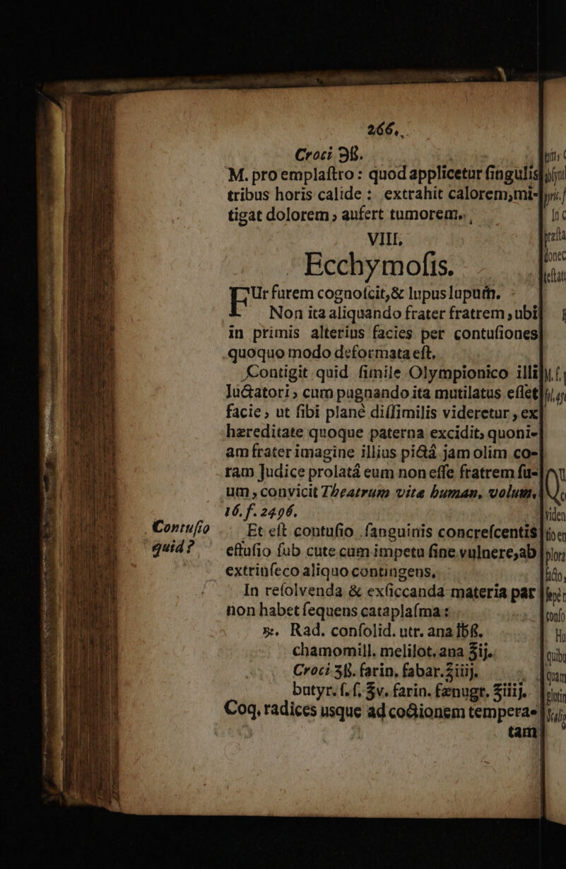 , Contufío gutd ? 266... Croci 30. | A TN M. proemplaftro : quod applicetur fingulislyni tribus horis calide :. extrahit calorem;mi-]y tigat dolorem ; aufert tumorem. , VII, - Bechymofts. E furem cognotcit,&amp; lupuslupuff. - Non ita aliquando frater fratrem ;ubi[ in primis alterius facies per contufiones quoquo modo deformata eft, | ontigit quid. fimile Olympionico illihy (. Ju&amp;atori» cum pugnando ita mutilatus effet facie ; ut fibi plané di(fimilis videretur , ex hzreditate quoque paterna excidit; quoni- am frater imagine illius pi&amp;á jam olim co- ram Judice prolatá eum non effe fratrem fu- um , convicit ZPeatrum vite buman, volum! Et eft contufio fanguinis concrefcentis |is« eftufio fub cute cum impetu fine vulnere;ab| plor In refolvenda &amp; ex(iccanda materia par non habet fequens cataplaíma : | x, Rad. confíolid. utr. ana Ibf. chamomill. melilot. ana 5ij. Croci 38. farin, fabar.ZiiiJ. NW batyr. f. f, $v. farin. fenugr. Siiij.. | Coq, radices usque ad co&amp;ionem temperae| lul | tam,