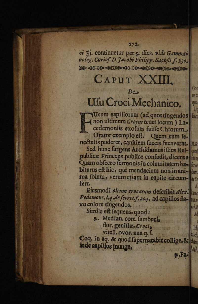 372. ci 2j. continuctur per 5; dies. vide Gammas volog. Curiof. D.Tacobi Philipp. Sachbfüi f. $50, P6» 290: 0€-«30;049-«90; 0€» «90/90» «9096»-«2 600» | JAOAPUT XXL De» Uu Croci Mechanico, Ucum capillorum (ad quos tingendos] ji non ultimum Crecrs tenet locum ) La» |. cedemoniis exofum fuiffe Chiorum., Oratorexemploeft. Quem. cüm fe- nectutis puderet, canitiem füccis facaverat. Sed huuc fürgens Archidamus illins Rei- publice Princeps publice confudit, dicens z | fiu Quam obfecro fermonis in columitatem hae (c: biturus eft hic; qui mendacium non inani-] ma folum; verumetiam in capite circum- fert. À Ejusmodi oleum crocatum defcribit Alex-]by, Pedemont, l4.de fecvet.f, 204, ad capillos fla» |ui vo colore tingendos, |. | Simile ef fequens, quod : 5»:. Median. cort. fambucis flor. geniftz, Croci, vitell.ovor.anaq.f. .. . Coq. in aq. &amp; quod fapernatabitcollige, S]: imdecépilloinunge, — — — | eas