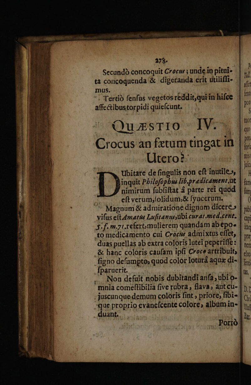 Secundó concoquit Czocr ; unde in pitui- ta concoquenda &amp; digeranda erit dtiliffi- mus. ted | ': Tertio fenfas vegetos reddit,qui in hifce affectibustorpidi quiefcunt. QuzsTio I1V.-. Crocus an fxtum tingat in | Utero?- Ubitate de fingulis non eft inutile», | inquit Pb;lofopbus lib.predicament.ut nimirum fubfiftat 4 parte rei quod | eft verum,tolidum;&amp; fyacerum. Magnum &amp; admiratione dignam dicere» ' vifus eft4matis Lufitanusübi curat smed.cett. | 3f. m.zi.refertmulierem quandam ab epo. | ; to medicamento cui Cracis admixtus effet, | duas puellas ab extra coloris lotei peperifle: | . &amp; hanc coloris caufam ip(i Croce artribuit; | figno defumpto; quod color lotütá aqu di- | Ífparuerit. —.. | M | , Non defuit nobis dubitandi anfa; ubi o- mnia comeftibilia five rubra , flava, ant cu- . juscunque demum coloris fint ; priore, fibi« | -que proprio evanefcente colore; album in- | . duant.