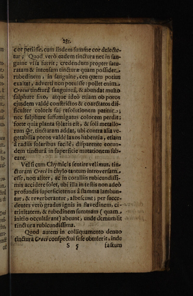 eer. tur; Qauod,.veró eadem tini&amp;ura fiec in fan- guine viía fuerit; credendum propter fatu- ratam &amp; intenfam tin&amp;urz quam poffidec. ; ruübedinem ; in fanguine; ceu quem potius exaltat , adverti non potuiffe : pollet enim. Crocus tin&amp;urá fanguineá, &amp; abundat multo. ejusdem valdé conftri&amp;os &amp; coar&amp;atos dit- ficulter coloris füi refolutionem patitur »; nec fulphure fuffumigatus colorem perdit; rum Ar. tincturam addat, ubi contra alia vc- getabilia poros valde laxos habentia , etiam dem tin&amp;urá in fuperficie mutationem füb. eant. | Velfi cum Chymicis fentire velimus; tin» &amp;uram Crocrin chylo tantum introveríam., effe , non aliter, ac in coralliis rubicundiffi- profuadis fuperficietenus à flamma lambun- tur ; &amp; reverberantur ; albefcunt ; per fucce- initio occultárant) abeunt ; undé demurnfit LU Qaod artem in. colliquaménto deno $ 5 fa&amp;um Lea lh ae — -— X ES ; B  ^. Tues T. RR. i v T fia uecy ER ! b. 3m m Lm m —— T