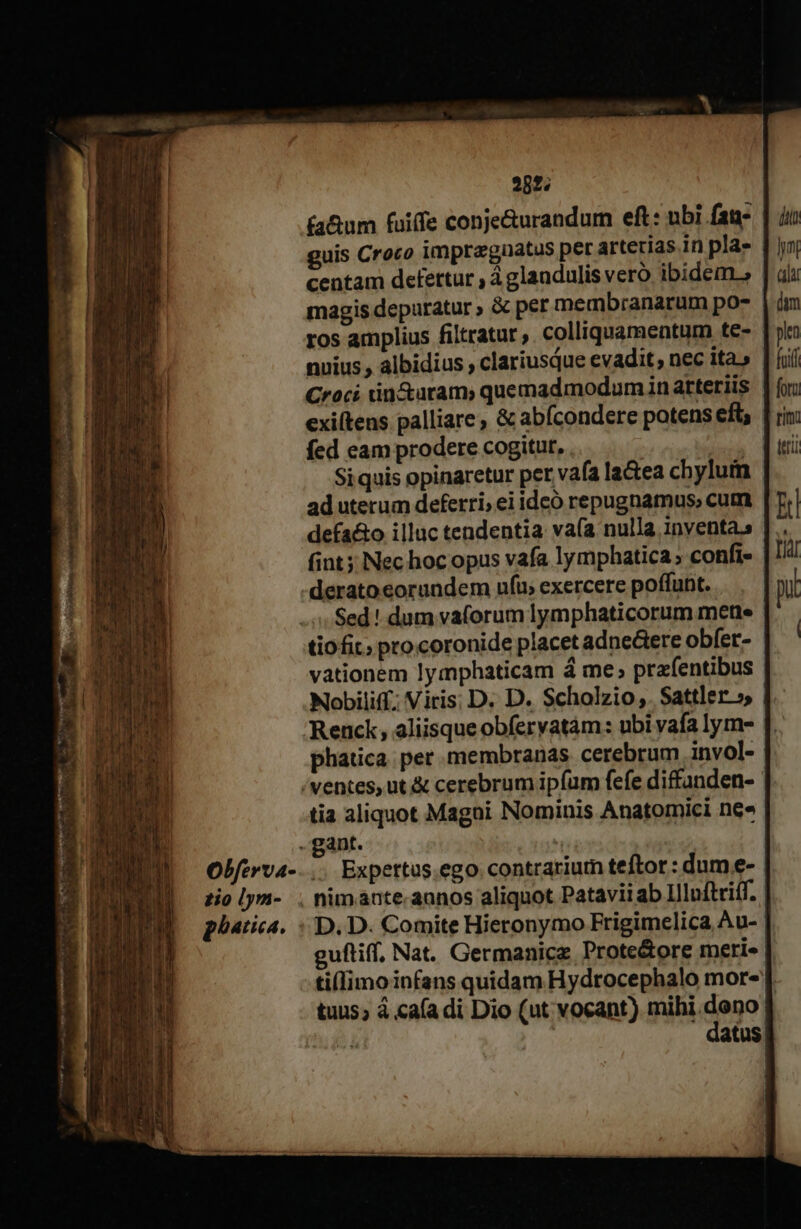 rete gi; ia^ ee iH ^ 2852; (a&amp;um fuiffe conje&amp;urandum eft: ubi fat guis Croco impraguatus per arterias.in pla» magis depuratur , &amp; per membranarum po- ros amplius filtratur ,. colliquamentum te- nuius , albidius ; clariusque evadit; nec ita » Croci tin&amp;aram) quemadmodum in arteriis exiítens palliare; &amp; abícondere potens eft; fed eam prodere cogitur, . atm Siquis opinaretur per vafa la&amp;ea chylum ad uterum deferri; ei idcó repugnamus, cum defa&amp;o illuc tendentia va(a nulla inventa. (int Nec hoc opus vafa lymphatica » confi» derato eorundem ufu; exercere poffunt. Sed! dum vaforum lymphaticorum mete tiofit; procoronide placet adne&amp;ere obfer- vationem lymphaticam à me; prafentibus Nobiliff; Viris; D. D. Scholzio,. Sattler »» Renck , aliisque obfervatám: ubi vafa lym- phatica per membranas cerebrum invol- zio [y- phatica. tia aliquot Magni Nominis Anatomici ne» gant. Expertus.ego.contrariutn teftor : dum e- guftiff, Nat. Germanice Prote&amp;ore merie dt Jt ala dam len » fotu rimi A Tir pi i