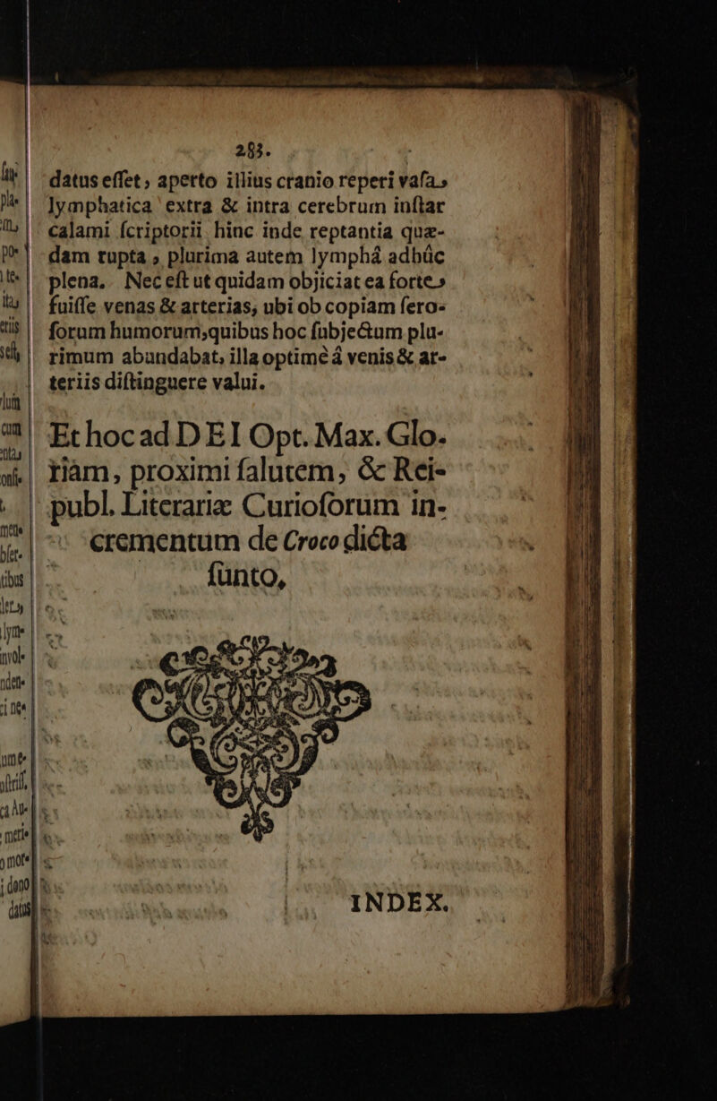 285. ( datus effet; apetto illius cranio reperi vafa., lymphatica extra &amp; intra cerebrum inflar calami fcriptorii. hinc inde reptantia quz- dam tupta ; plurima autem lymphá adbüc plena, Nec eftut quidam objiciat ea forte.» fuiffe venas &amp; arterias, ubi ob copiam fero- forum humorum;quibus hoc fübje&amp;um plu- rimum abandabat, illa optime á venis &amp; ar- teriis diftinguere valui. fünto,