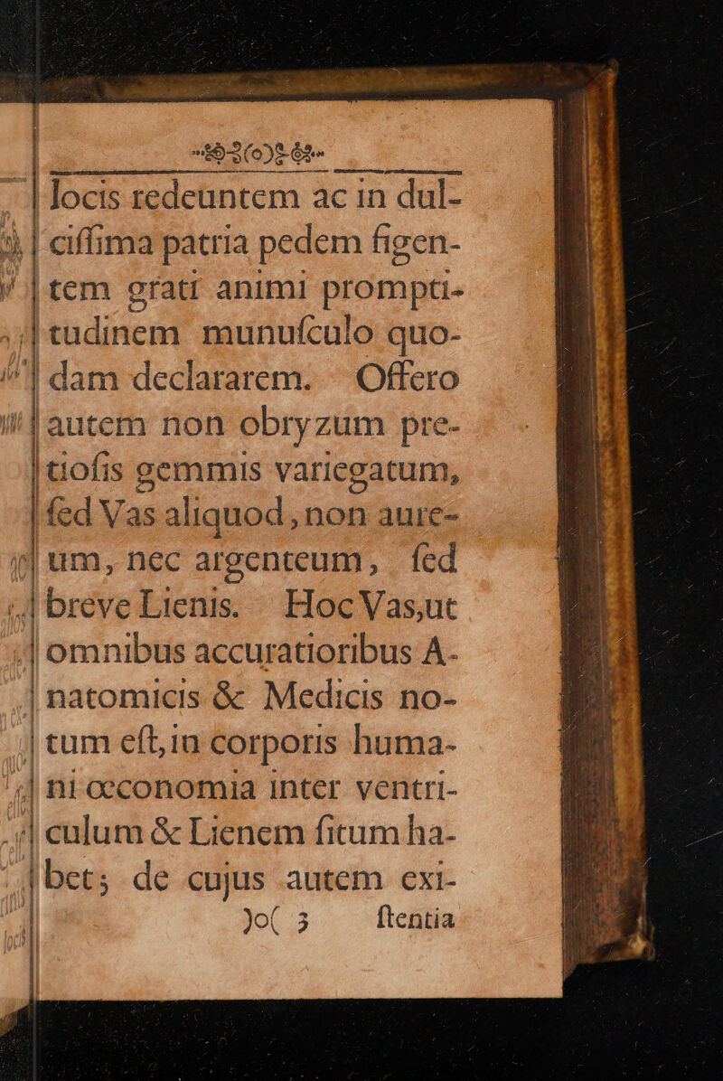 (RE | | locis redeuntem ac in dul- dj | ciffima patria pedem figen- / | tem grati animi prompti- | tudinem munufículo quo- dam declararem. | .-Offero autem non obryzum pre- ps is gemmis variegatum, | fed Vasa liquod, non auic- i| um, nec argenteum, |. fed » nd Lienis. | Hoc Vas,ut «] omnibus accuratioribus A. | natomicis &amp; Medicis no- | tum eft,in corporis huma- ';] ni oeconomia inter ventri-  culum &amp; Lienem fictum ha- ] Jo 3 ftentia za