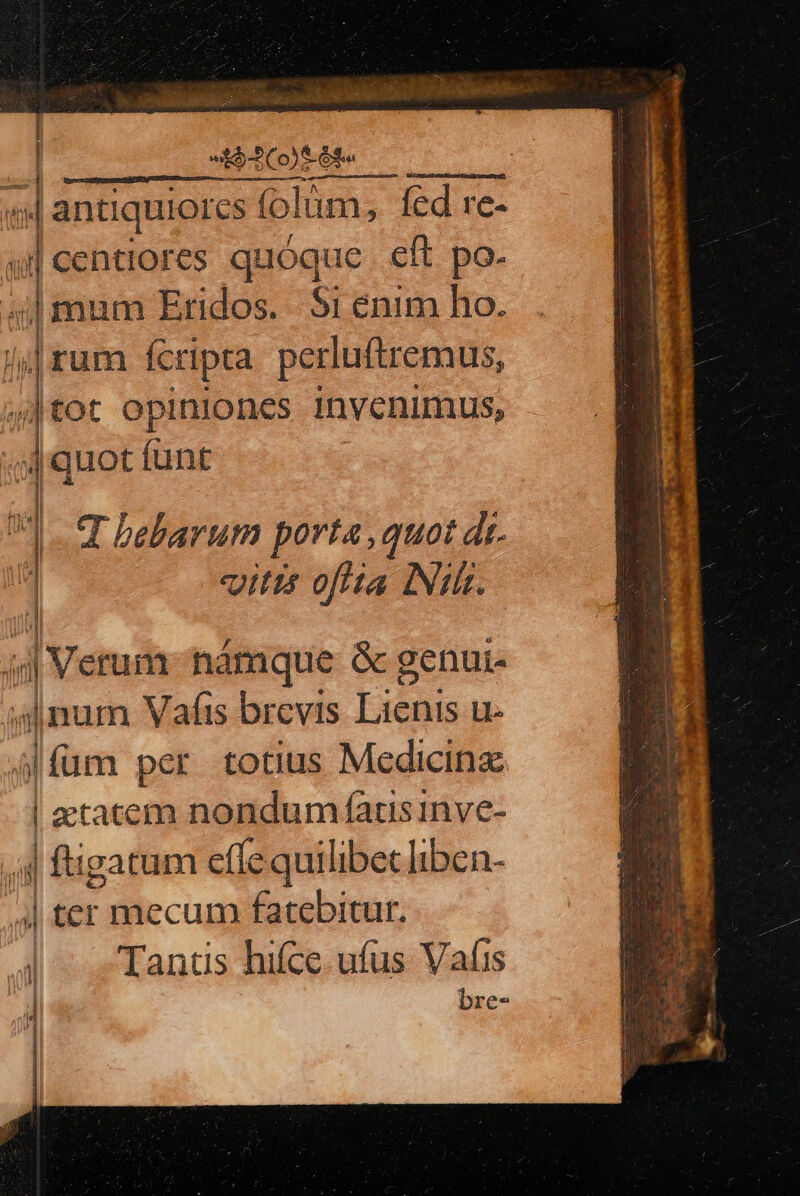 | i$ Co) 6e  z antiquiores f (olum; fed re- T | centiores quóque eft po. um Eridos. Si énim ho. rum fcripta perluftremus, Ot OpinIOncs invenimus, jm Jl LE Ü t ib i |quot funt 4 i ] | | bebarum porta ,quot dr. vitis oflta INI. (iri I Vetum hàámque &amp; genui 1 | num Vaíis brevis bs Uu. jfüm per totius Medicine ! etatem nondum fatsinve- ,;j| figatum effe quilibet liben- | ter mecum fatebitur. | Tants hifce. ufus Vafis ! | bre-