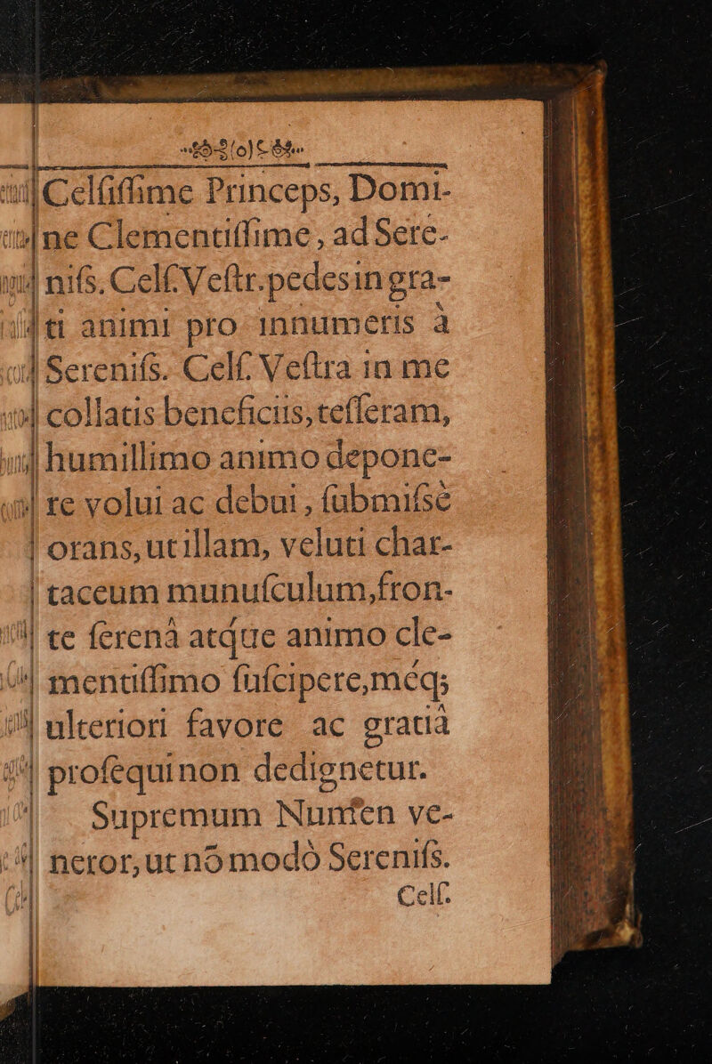 nnitican. [ces me Princeps, Domi-  pe Clementiffime , ad Sere- m 14 nifs, Cel Veftr. pedesi ingra- ji animi pro innumeris à :] Serenifs. Celf; Veftra 1n me 19] collatis bencficis;tefleram, bil | humillimo animo deponc- i» re volui ac debui, (übmifse Vonns ecl, veluti char- | ! taceum munufculum,fron- l| te ferenà atque animo cle- i | scis mo fufcipete, méqs il ulteriori favore. ac gratia  | profequinon dedignetur. | Supremum Nunfen ye- E | neror,ut no modo Serenifs. tH Cell.