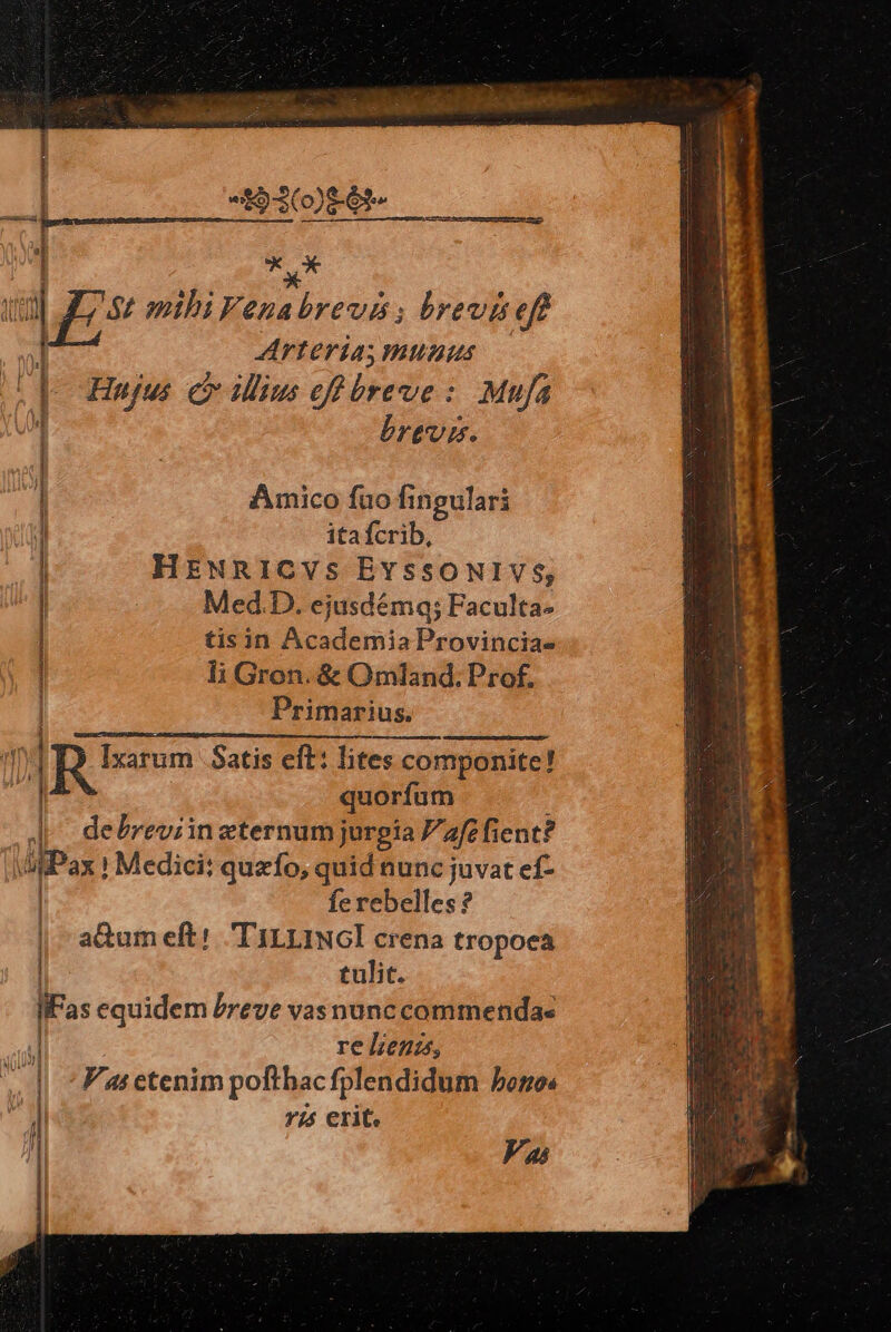 CONRAD o if e 493086 ap *C X Arteria mumus Hujus. co ilius eff breve : Mufa brevis. Amico fuo fi 1ingulari itafcrib, tisin Academia Provincias li Gron. & Omland; Prof, Primarius. | E | Med.D. ejusdéma; Faculta- | quorfum debreviin eternum jurgia afe fient? Pax Medici: quzfo, quid nunc juvat ef- | fe rebelles? | -a&umeft! 'TILLINGI crena tropoeca tulit. lFas equidem Preve vas nunc commenda- ! | re lens, Vi etenim poftbac fplendidum bonos | 7/5 erit. Vas