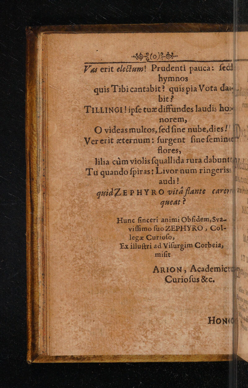 icu c, RUE Lieescctc aos inm Vai erit ele&amp;ium! Pradenti pauca: fec hymnos quis T'ibicantabit? quispia Vota dad, bit? 'TiLLINGI ! ipfe tuz diffundes laudi: hoil norem, O videas multos, fed (ine nube,dies!' I. Vererit eternum: furgent (ine femine flores; lilia cám violisfquallida rura dabuntti.i Tu quando fpiras: Livornum ringeris: | gane! audi! quid E? HY RO vité flante care queat ? EENTRC IEFNENIIUUT APT PN be Hunc finceri animi Obfidem,Sva- yilfimo fuo ZEPHYRO , Col- lega Curiofo; Ex illuftri ad Vifurgim Corbeia; mifit '] ARION, Academicul, Curiofus &amp;c. P