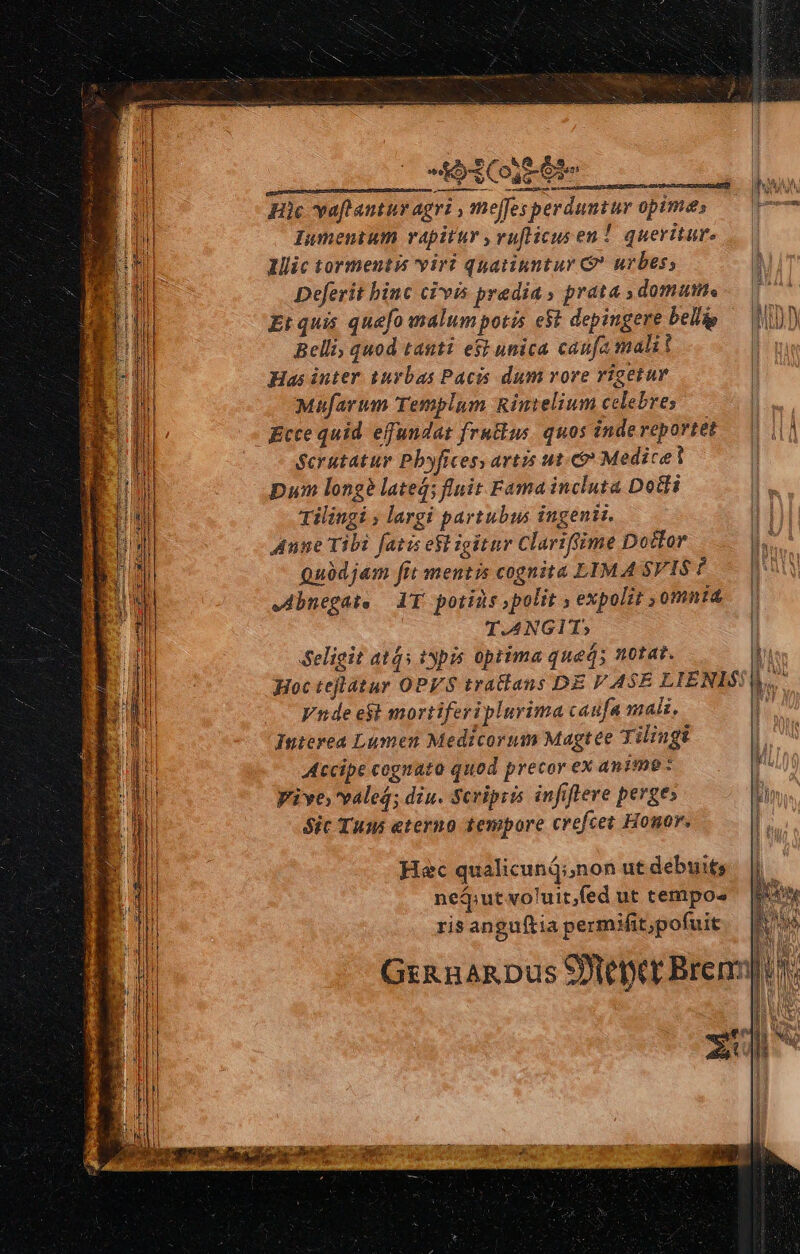 od C te Hic vaftantur agri , meffesperduntur opime, — 17 Iumentum rapitur ,vufticus en! queritur. Illic tormentis viri quatinntur G urbes; Deferit binc civis predia» prata domum. —— Et quis quefo malum potis e$t depingere belli IM Belli, quod tasti e$t unica caufa malit l Has inter. tuybas Pacis dum vore rigetur | Mufarum Templum Rintelium celebres Ecce quid effundat frutius. quos indereportet — | 1|] Serutatur Pbyficesy artis ut. Medicel | pum longe lated; fluit Fama incluta Dotli Tilingi ; largi partubus ingenii. Anne Tibi facis esl igitur Clariffime Dotfor Quüdjam fit mentis cognita LIMA SVIS ? Abnegat, — AT. potins polit , expolit ,omnia T.4NGIT; Seligit ats ipis optima qued; notat. j Hoc tejlatur OPES tratlans DE VASE LIENLS: bs. Vnde e$t mortiferiplurima caufa mali, | Interea Lumen Medicorum Magtee Tiliugi Accipe cognato quod precor ex anime : Vive valeg; diu. Scripia infiflere perge: Sic Tuns eterno tempore crefcet Honor. n Hec qualicunij;,non ut debuits neq»ut voluit,fed ut tempos risanguftia permifit,pofuit ev Ga nakDus 9er Brenn]