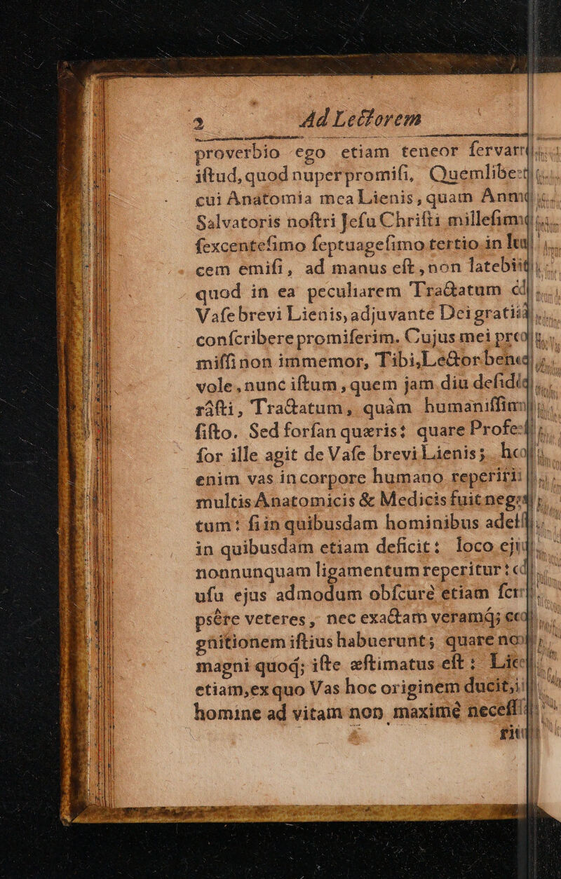 dac Ad Lectorem rusas eei Ep i proverbio «ego etiam teneor fervarril..: iftud, quod nuperpromifi, Qauemlibe:tit.. cui Anatomia mca Lienis, quam Anm( i... Salvatoris noftri Jefu Chrifti millefimu ii. fexcentefimo feptuagefimo tertio.in uj ',.. cem emifi, ad manus eft, non latebiitl; quod in ea peculiarem Tra&amp;atum éd... Vafe brevi Lienis, adjuvante Deigratii4,, conícribere promiferim. Cujus mei predi. miffinon immemor, Tibi,Le&amp;orbend; vole,nunc iftum , quem jam diu defidiq),.. ráfti, Tra&amp;atum, quàm humaniffial; . fifto. Sed forfan queris? quare Profe-fr;. for ille agit de Vafe brevi Lienis;. hei enim vas incorpore humano reperiri: |... multis Anatomicis &amp; Medicisfuit neg; tum: fiin quibusdam hominibus adelfli.. in quibusdam etiam deficit: loco eji: D. nonnunquam ligamentum reperitur t cd] ufu ejus admodum obfcure etiam fer. psére veteres; nec exa&amp;am veramáj eed. ghitionem iftius habuerunt; quare no; ' magni quod; ifte eftimatus eft: Lic: etiam,ex quo Vas hoc originem ducit;i:|, homine ad vitam non maxime neceff ^ gu