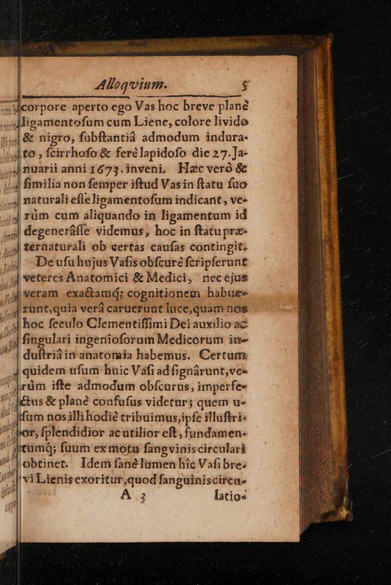 Aloqium. «wMcorpore aperto ego Vas 4s hoc breve plane 7, P pwemgen cum Liene, colore livido &amp; nigro, fabftantid admodum indura- to , fcirrhofo &amp; ferélapidofo die 27. Ja- ye iun anniré73.inveni. Hzc vero &amp; p fimiliar non M iftud Vasin ftatu ned | || téraaturali ob certas itus contingit: ] ;Deufuhujus Vafisobfcure feripferunt jj veteres Anatomici &amp; Medici, neccjus jd | veram exa&amp;tamd; cognitionem habue» rünt,quia verá caruerunt lace,quam nos J ;| hoc feculo Clementiffimi Dei auxilio ac n fingulari ingenioforum Medicorum ic | dufiviai inanatormeia habemus. Certum: ,] quidem ufum huic V afi i adfignárunt,ves jrüm ifte admodum obfcurus, imperfe- ' ^ dtus &amp; plane confufus videtur; quem u- ; Jfüm nosilli hodie tribuimus,ipfe illuftri- ;por, fplendidior acutilior eft, fundamen: P» ii tum; fütim ex motu fanpgviniscirculari Ji obtinet. Idem fané lumen hic Vafibre; / vi Lienisexoritur;quod fanguiniscirca- 2 latio« DX It N